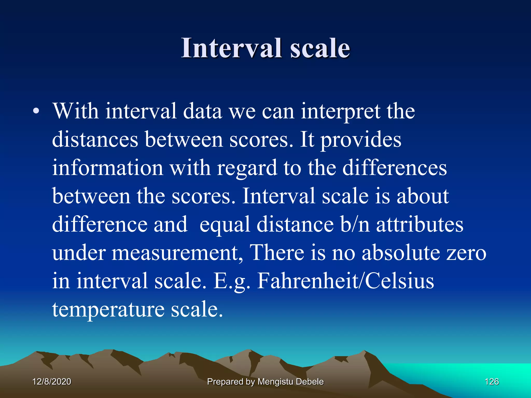 Interval scale
• With interval data we can interpret the
distances between scores. It provides
information with regard to the differences
between the scores. Interval scale is about
difference and equal distance b/n attributes
under measurement, There is no absolute zero
in interval scale. E.g. Fahrenheit/Celsius
temperature scale.
12/8/2020 Prepared by Mengistu Debele 126
 