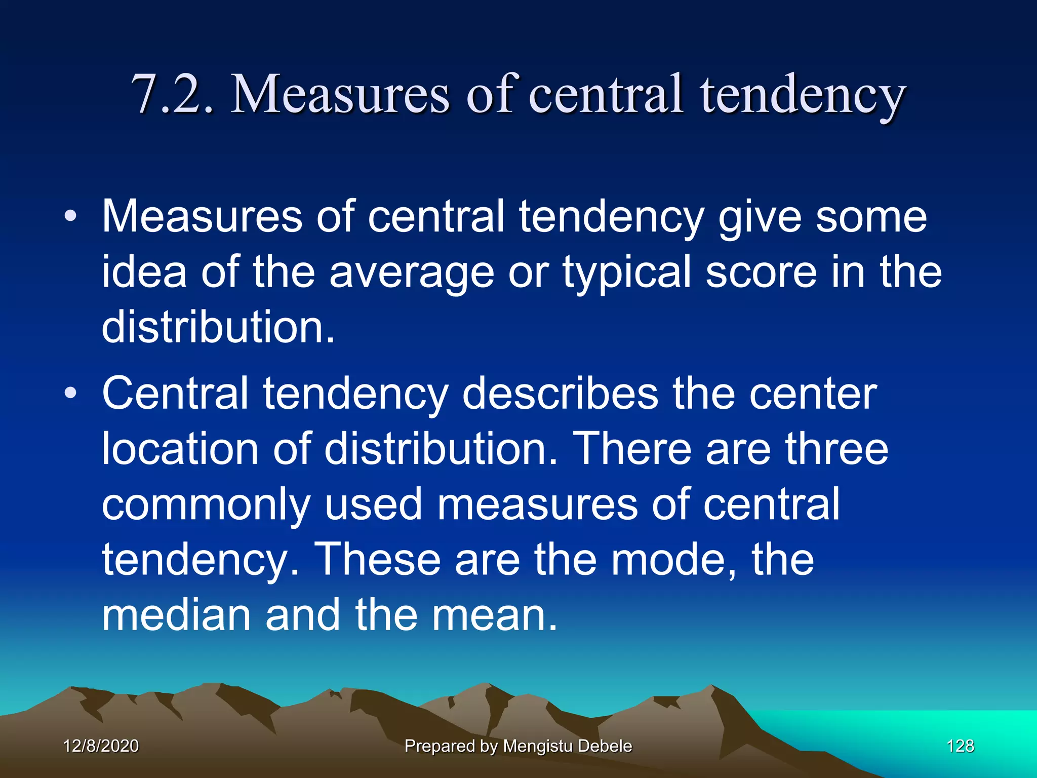 7.2. Measures of central tendency
• Measures of central tendency give some
idea of the average or typical score in the
distribution.
• Central tendency describes the center
location of distribution. There are three
commonly used measures of central
tendency. These are the mode, the
median and the mean.
12/8/2020 Prepared by Mengistu Debele 128
 