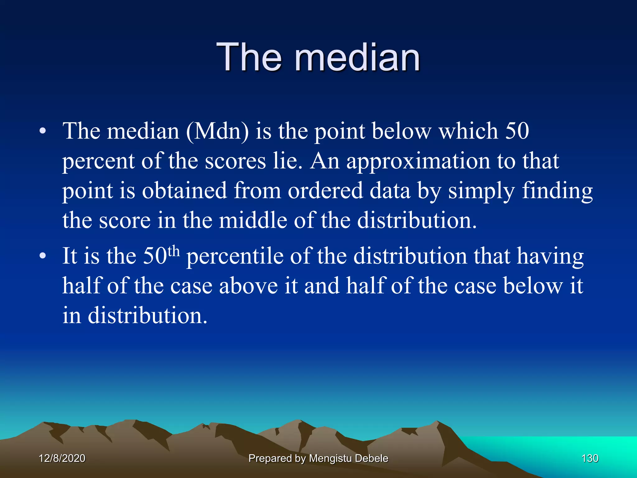 The median
• The median (Mdn) is the point below which 50
percent of the scores lie. An approximation to that
point is obtained from ordered data by simply finding
the score in the middle of the distribution.
• It is the 50th percentile of the distribution that having
half of the case above it and half of the case below it
in distribution.
12/8/2020 Prepared by Mengistu Debele 130
 