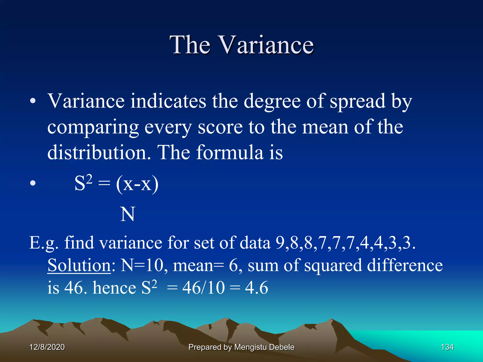 The Variance
• Variance indicates the degree of spread by
comparing every score to the mean of the
distribution. The formula is
• S2 = (x-x)
N
E.g. find variance for set of data 9,8,8,7,7,7,4,4,3,3.
Solution: N=10, mean= 6, sum of squared difference
is 46. hence S2 = 46/10 = 4.6
12/8/2020 Prepared by Mengistu Debele 134
 