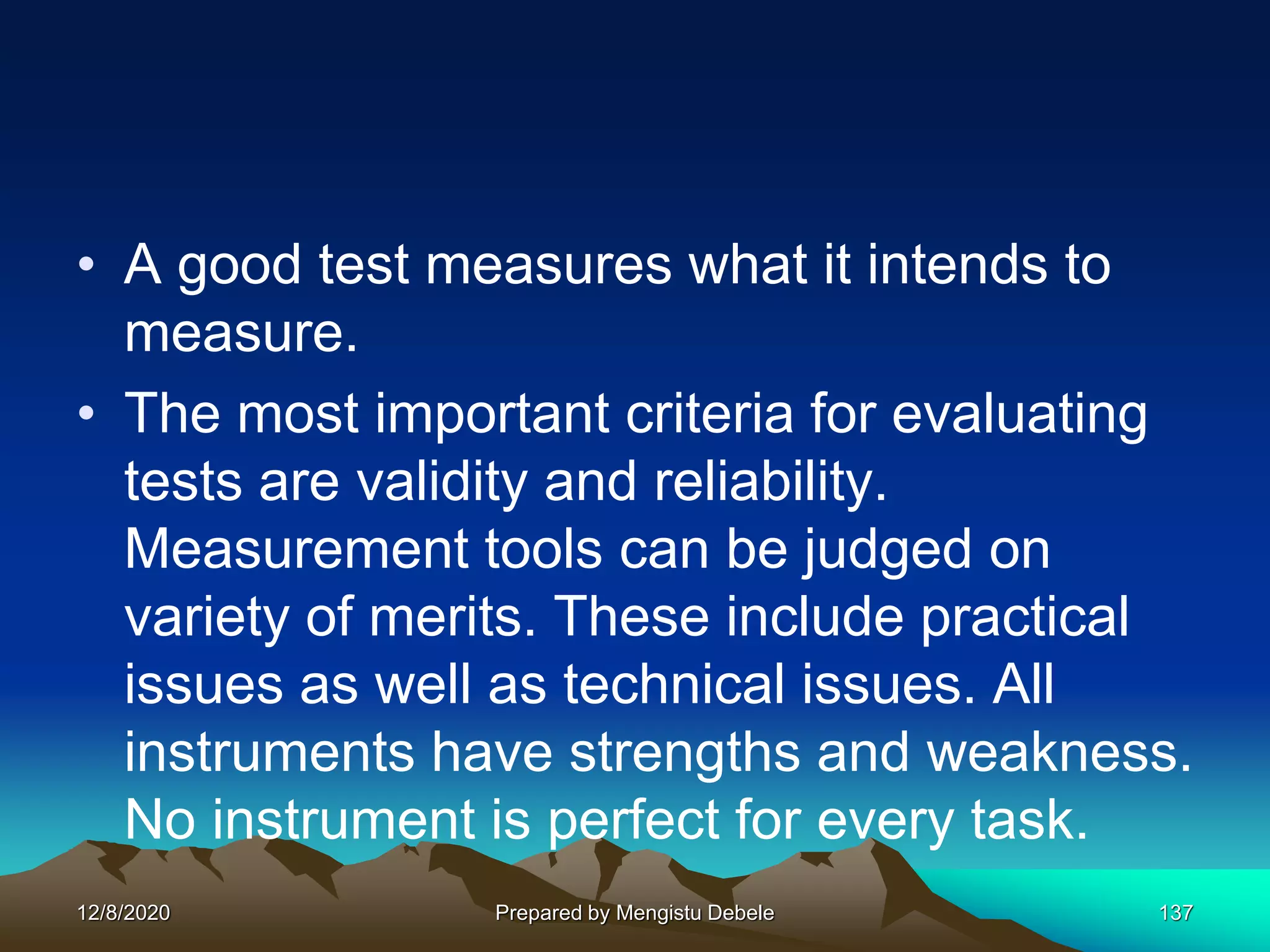 • A good test measures what it intends to
measure.
• The most important criteria for evaluating
tests are validity and reliability.
Measurement tools can be judged on
variety of merits. These include practical
issues as well as technical issues. All
instruments have strengths and weakness.
No instrument is perfect for every task.
12/8/2020 Prepared by Mengistu Debele 137
 