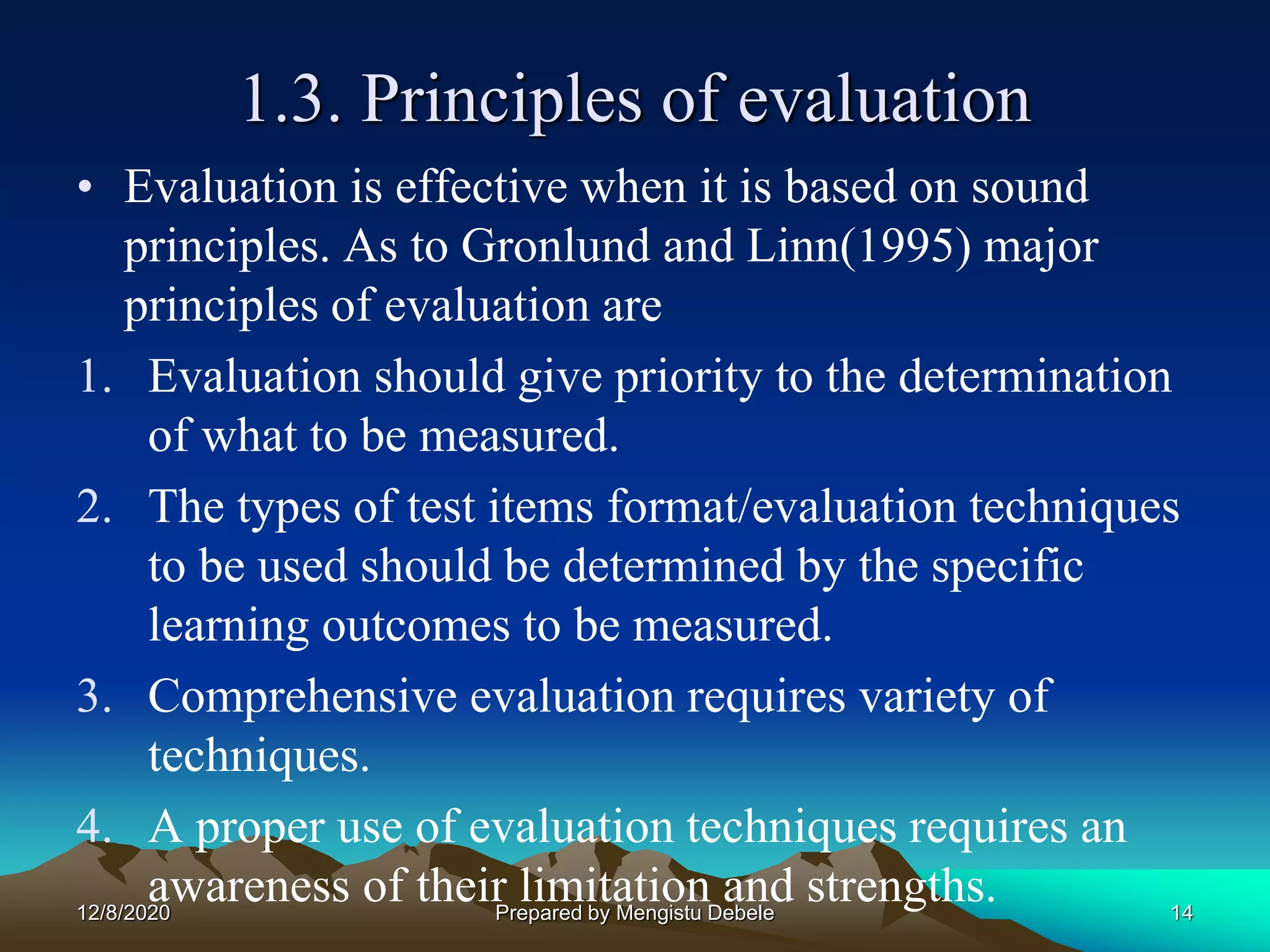1.3. Principles of evaluation
• Evaluation is effective when it is based on sound
principles. As to Gronlund and Linn(1995) major
principles of evaluation are
1. Evaluation should give priority to the determination
of what to be measured.
2. The types of test items format/evaluation techniques
to be used should be determined by the specific
learning outcomes to be measured.
3. Comprehensive evaluation requires variety of
techniques.
4. A proper use of evaluation techniques requires an
awareness of their limitation and strengths.12/8/2020 14Prepared by Mengistu Debele
 