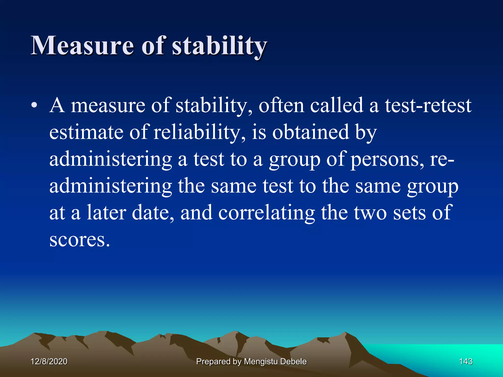 Measure of stability
• A measure of stability, often called a test-retest
estimate of reliability, is obtained by
administering a test to a group of persons, re-
administering the same test to the same group
at a later date, and correlating the two sets of
scores.
12/8/2020 Prepared by Mengistu Debele 143
 