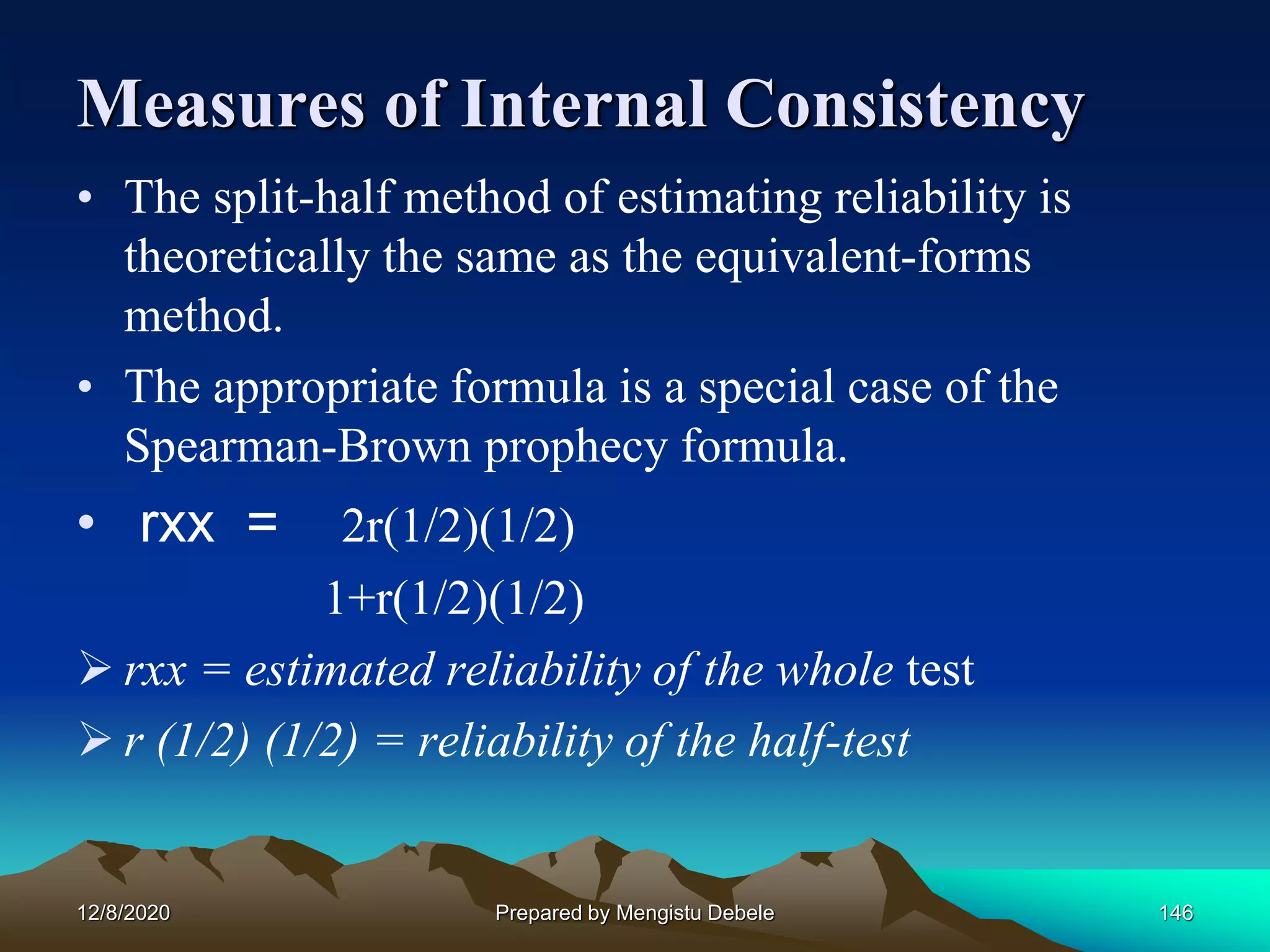 Measures of Internal Consistency
• The split-half method of estimating reliability is
theoretically the same as the equivalent-forms
method.
• The appropriate formula is a special case of the
Spearman-Brown prophecy formula.
• rxx = 2r(1/2)(1/2)
1+r(1/2)(1/2)
 rxx = estimated reliability of the whole test
 r (1/2) (1/2) = reliability of the half-test
12/8/2020 Prepared by Mengistu Debele 146
 