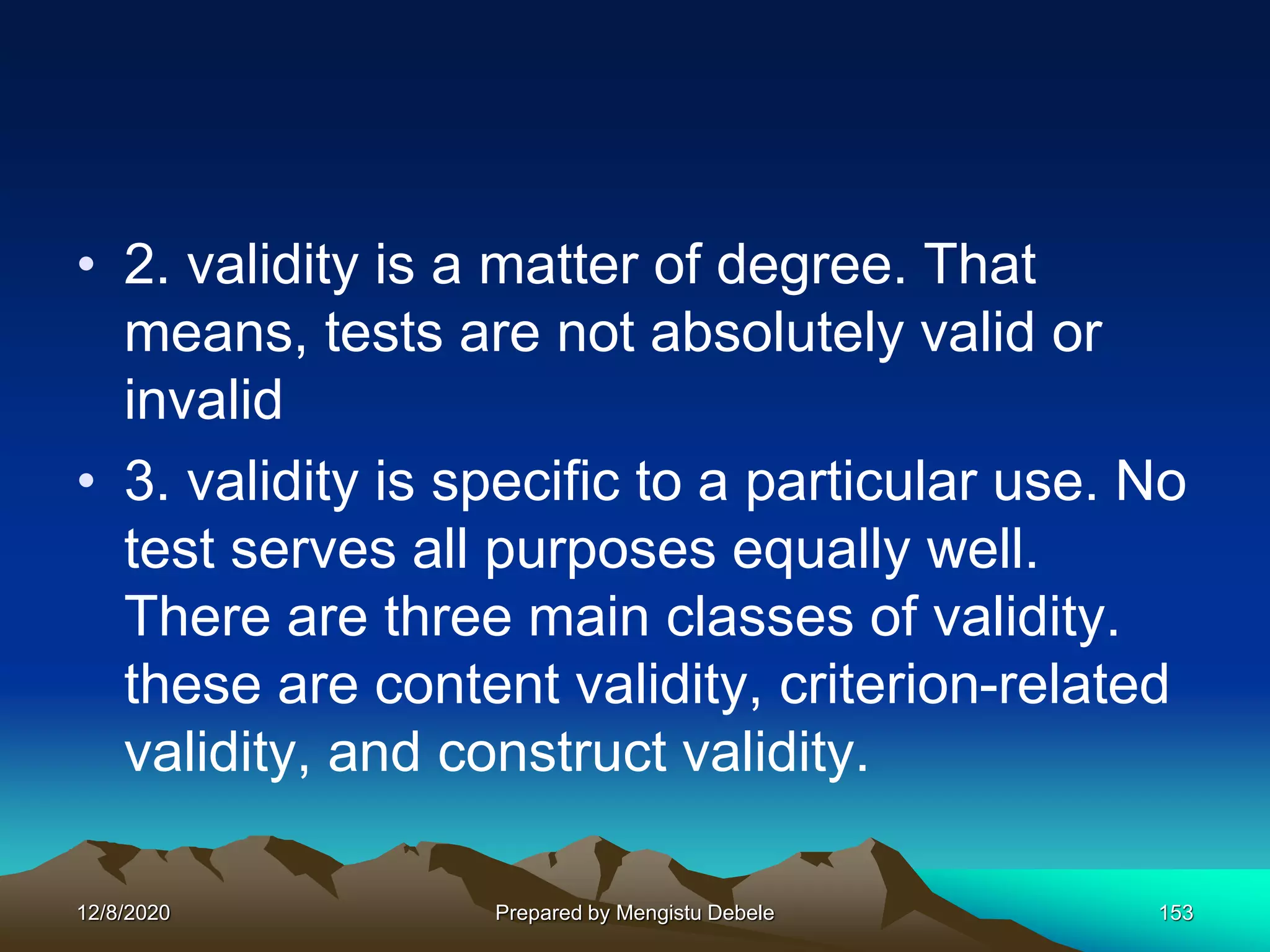 • 2. validity is a matter of degree. That
means, tests are not absolutely valid or
invalid
• 3. validity is specific to a particular use. No
test serves all purposes equally well.
There are three main classes of validity.
these are content validity, criterion-related
validity, and construct validity.
12/8/2020 Prepared by Mengistu Debele 153
 