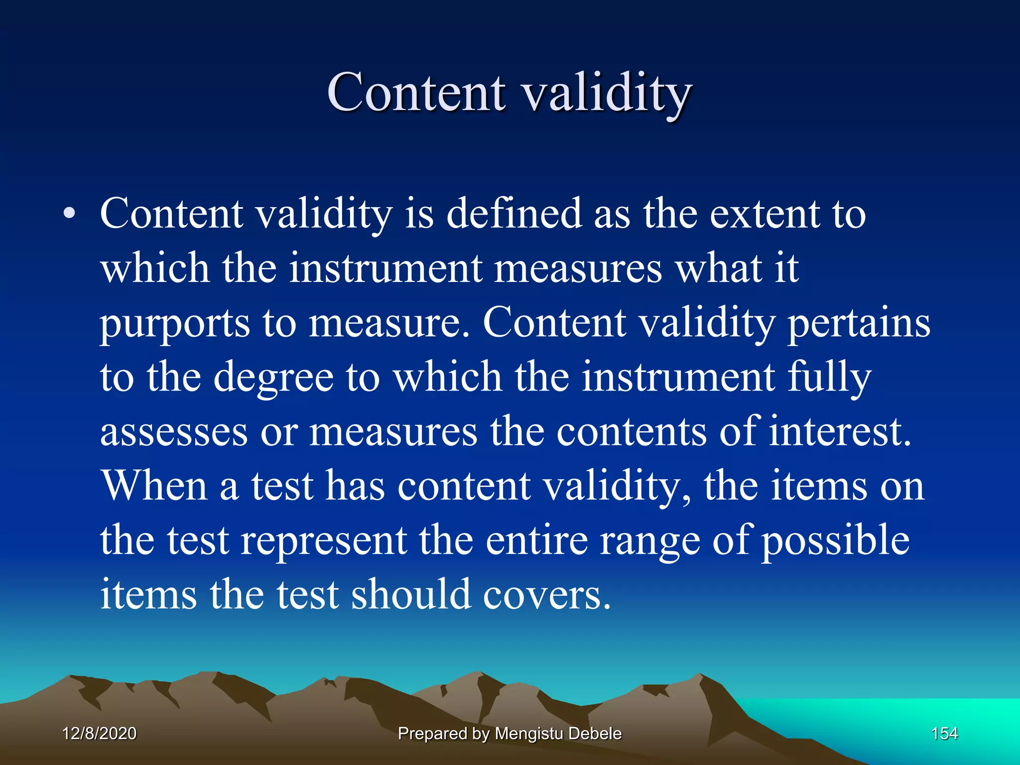 Content validity
• Content validity is defined as the extent to
which the instrument measures what it
purports to measure. Content validity pertains
to the degree to which the instrument fully
assesses or measures the contents of interest.
When a test has content validity, the items on
the test represent the entire range of possible
items the test should covers.
12/8/2020 Prepared by Mengistu Debele 154
 