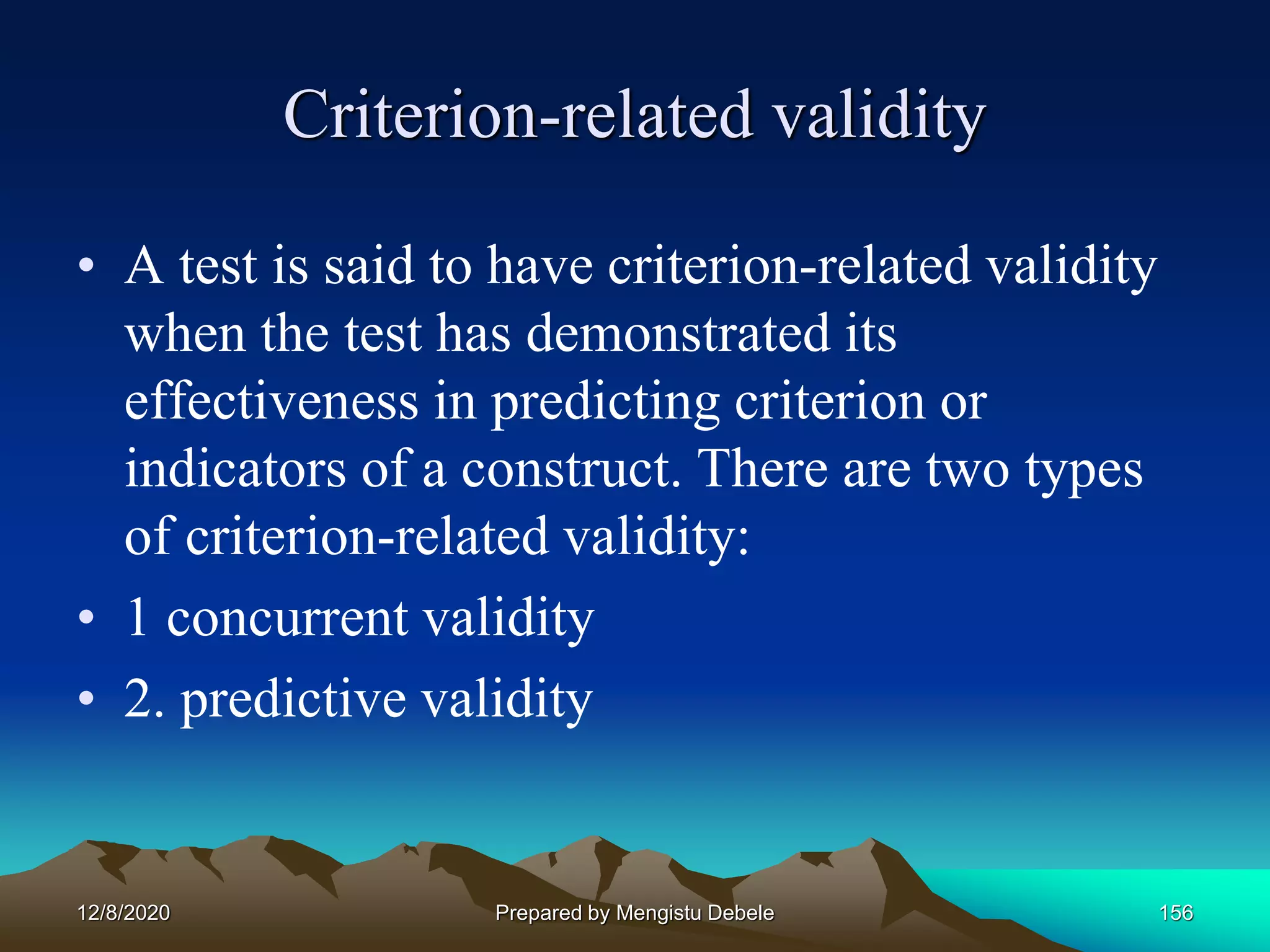 Criterion-related validity
• A test is said to have criterion-related validity
when the test has demonstrated its
effectiveness in predicting criterion or
indicators of a construct. There are two types
of criterion-related validity:
• 1 concurrent validity
• 2. predictive validity
12/8/2020 Prepared by Mengistu Debele 156
 