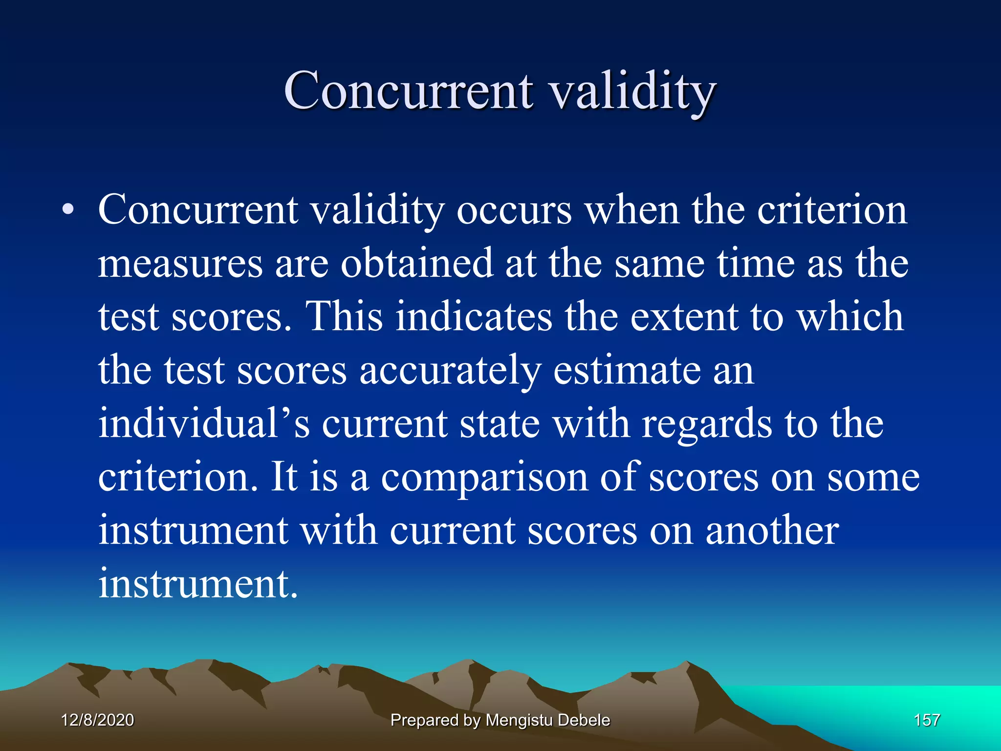 Concurrent validity
• Concurrent validity occurs when the criterion
measures are obtained at the same time as the
test scores. This indicates the extent to which
the test scores accurately estimate an
individual’s current state with regards to the
criterion. It is a comparison of scores on some
instrument with current scores on another
instrument.
12/8/2020 Prepared by Mengistu Debele 157
 