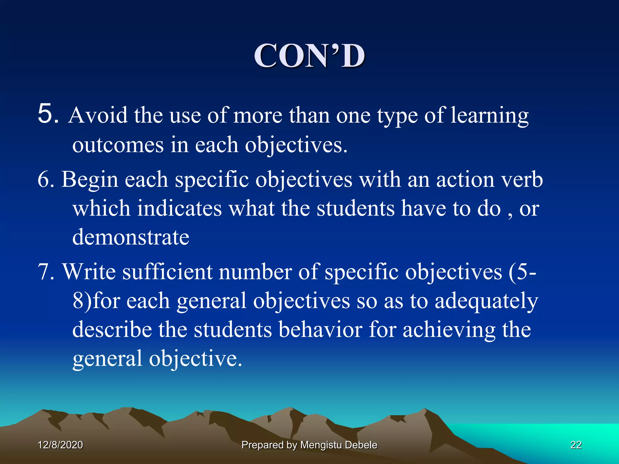 CON’D
5. Avoid the use of more than one type of learning
outcomes in each objectives.
6. Begin each specific objectives with an action verb
which indicates what the students have to do , or
demonstrate
7. Write sufficient number of specific objectives (5-
8)for each general objectives so as to adequately
describe the students behavior for achieving the
general objective.
12/8/2020 22Prepared by Mengistu Debele
 