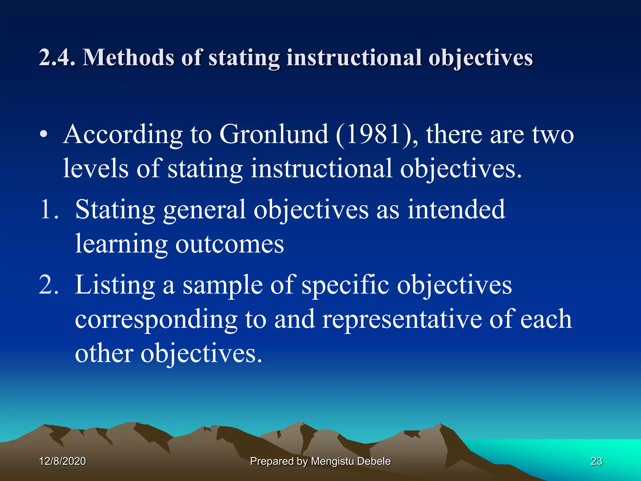 2.4. Methods of stating instructional objectives
• According to Gronlund (1981), there are two
levels of stating instructional objectives.
1. Stating general objectives as intended
learning outcomes
2. Listing a sample of specific objectives
corresponding to and representative of each
other objectives.
12/8/2020 23Prepared by Mengistu Debele
 
