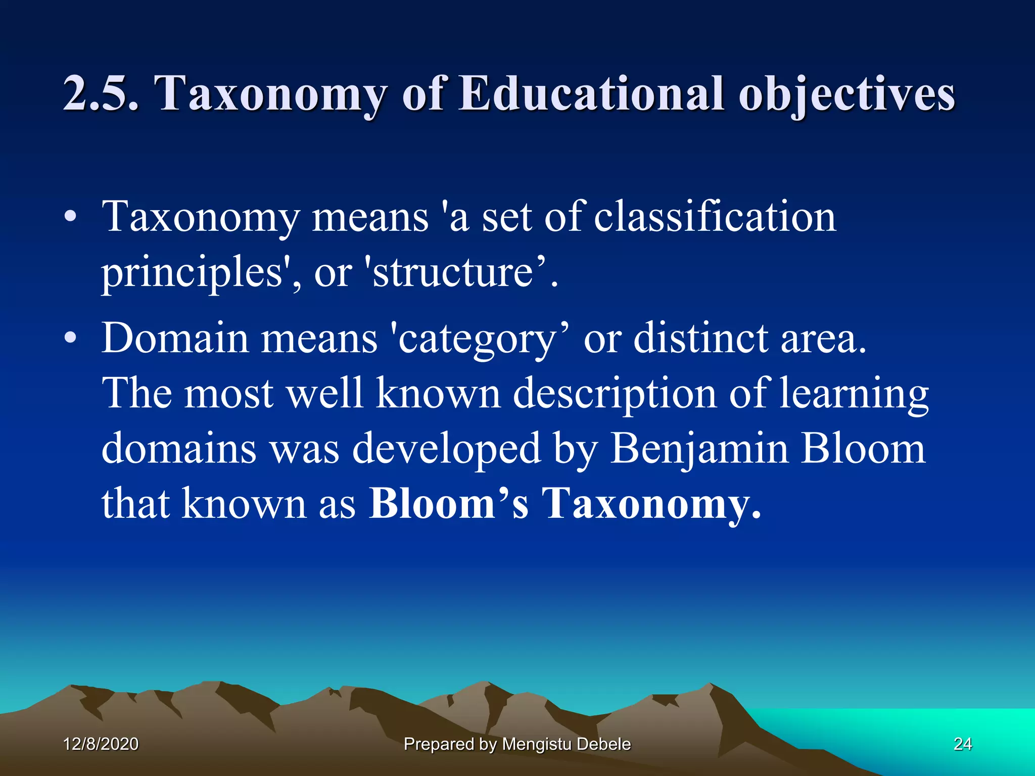2.5. Taxonomy of Educational objectives
• Taxonomy means 'a set of classification
principles', or 'structure’.
• Domain means 'category’ or distinct area.
The most well known description of learning
domains was developed by Benjamin Bloom
that known as Bloom’s Taxonomy.
12/8/2020 24Prepared by Mengistu Debele
 