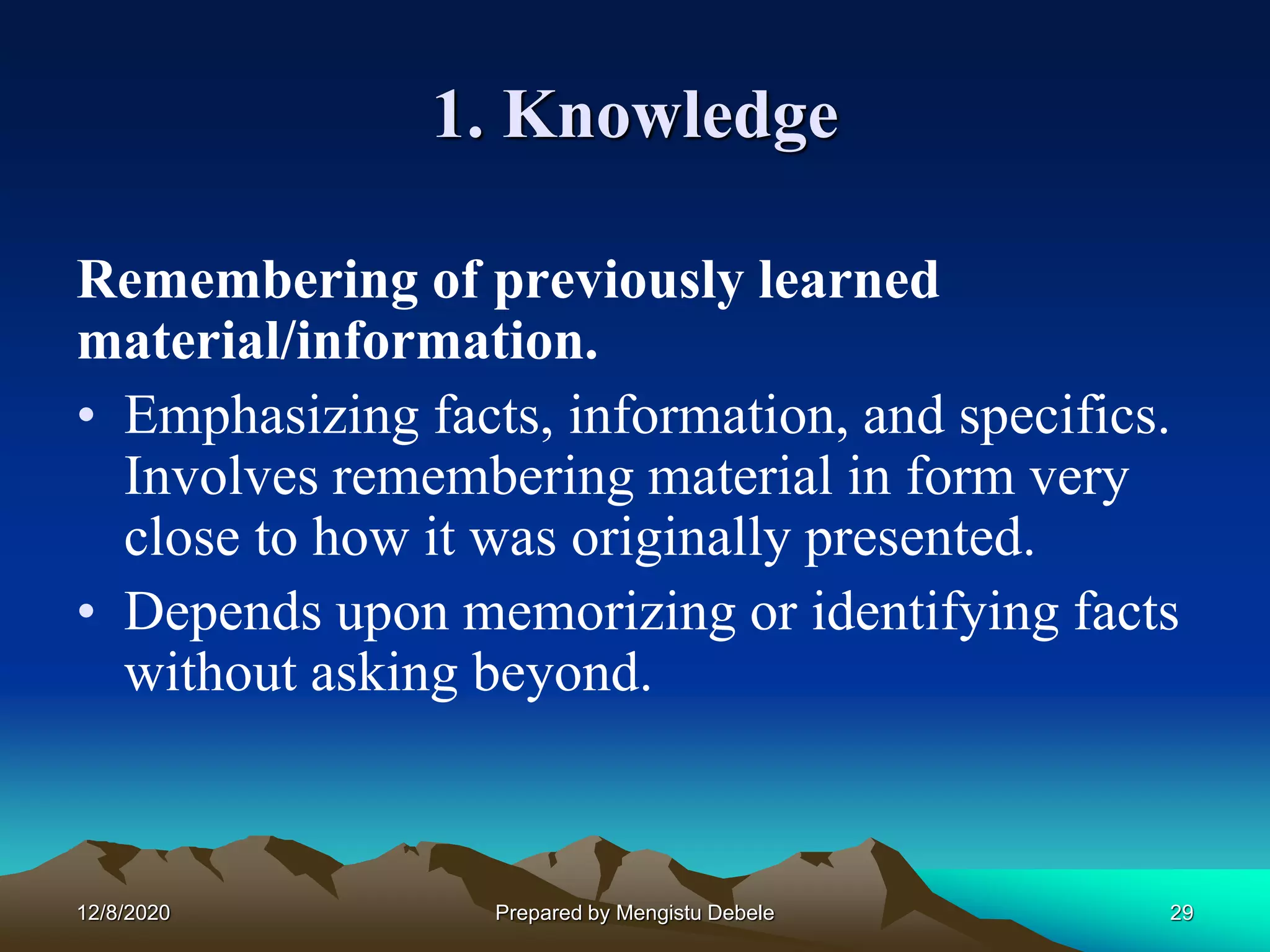 1. Knowledge
Remembering of previously learned
material/information.
• Emphasizing facts, information, and specifics.
Involves remembering material in form very
close to how it was originally presented.
• Depends upon memorizing or identifying facts
without asking beyond.
12/8/2020 29Prepared by Mengistu Debele
 