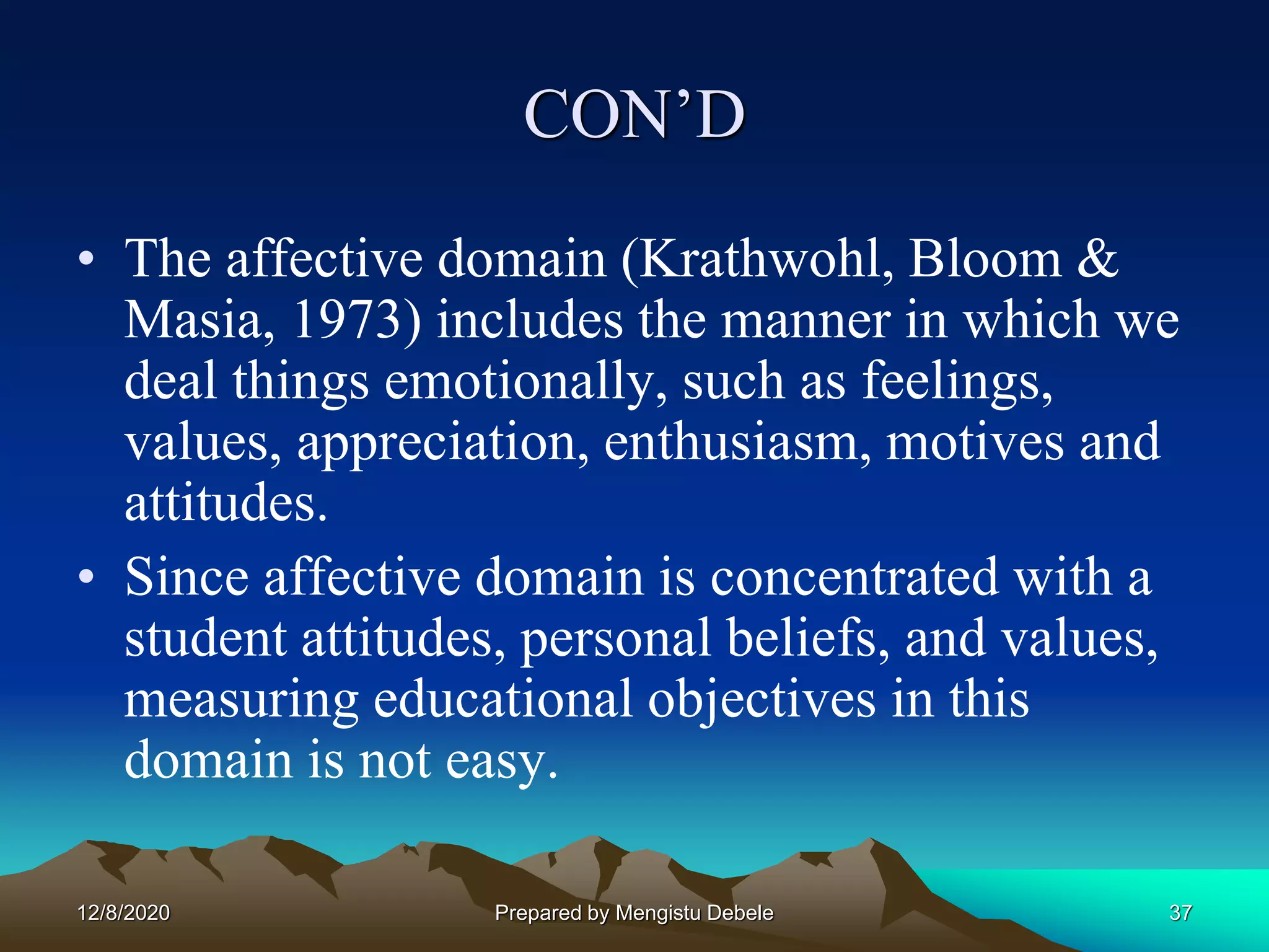 CON’D
• The affective domain (Krathwohl, Bloom &
Masia, 1973) includes the manner in which we
deal things emotionally, such as feelings,
values, appreciation, enthusiasm, motives and
attitudes.
• Since affective domain is concentrated with a
student attitudes, personal beliefs, and values,
measuring educational objectives in this
domain is not easy.
12/8/2020 37Prepared by Mengistu Debele
 