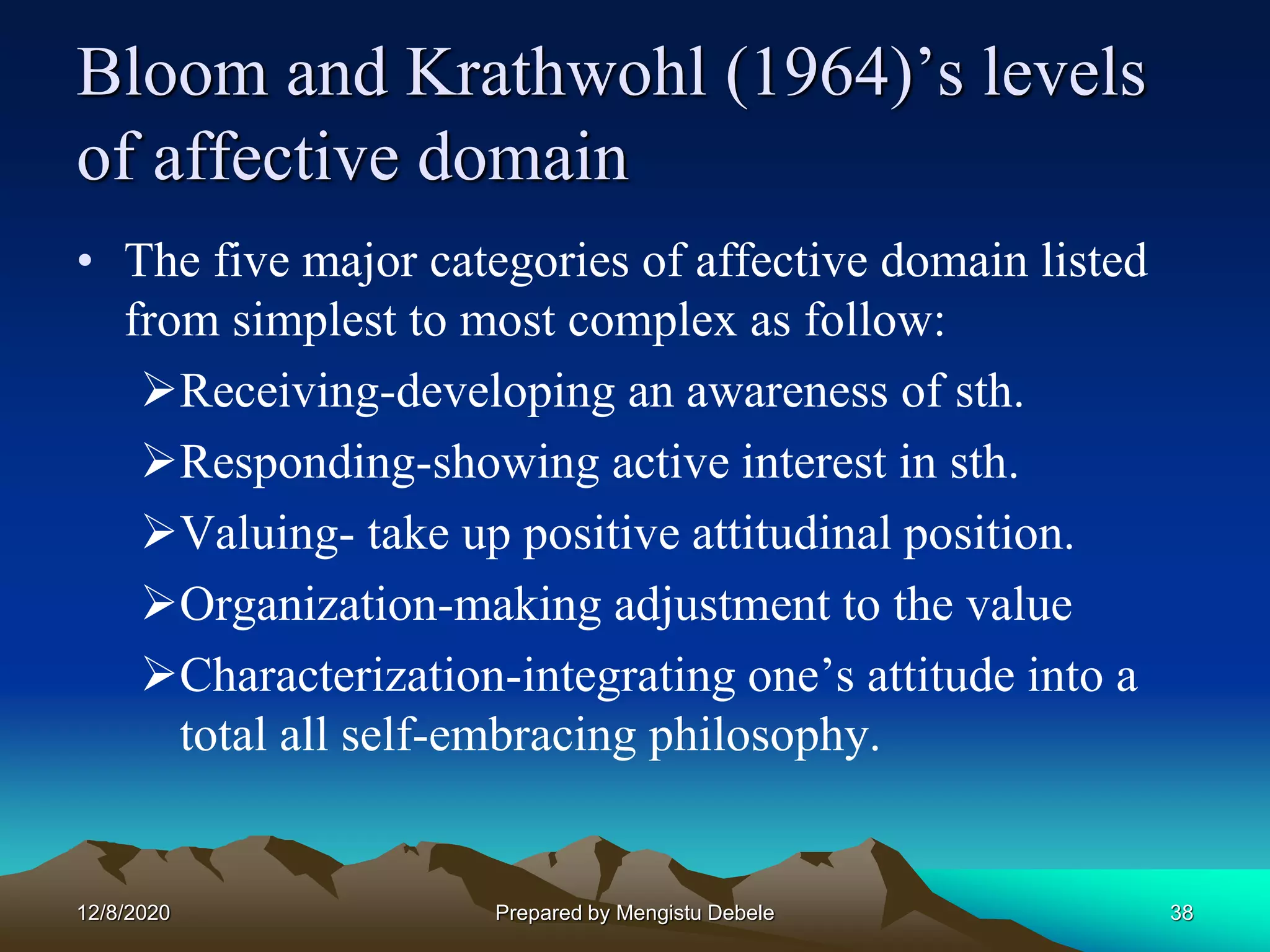 Bloom and Krathwohl (1964)’s levels
of affective domain
• The five major categories of affective domain listed
from simplest to most complex as follow:
Receiving-developing an awareness of sth.
Responding-showing active interest in sth.
Valuing- take up positive attitudinal position.
Organization-making adjustment to the value
Characterization-integrating one’s attitude into a
total all self-embracing philosophy.
12/8/2020 38Prepared by Mengistu Debele
 