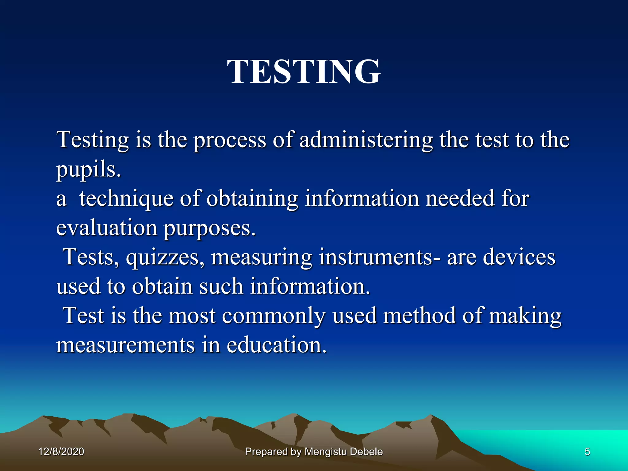 Testing is the process of administering the test to the
pupils.
a technique of obtaining information needed for
evaluation purposes.
Tests, quizzes, measuring instruments- are devices
used to obtain such information.
Test is the most commonly used method of making
measurements in education.
TESTING
12/8/2020 5Prepared by Mengistu Debele
 