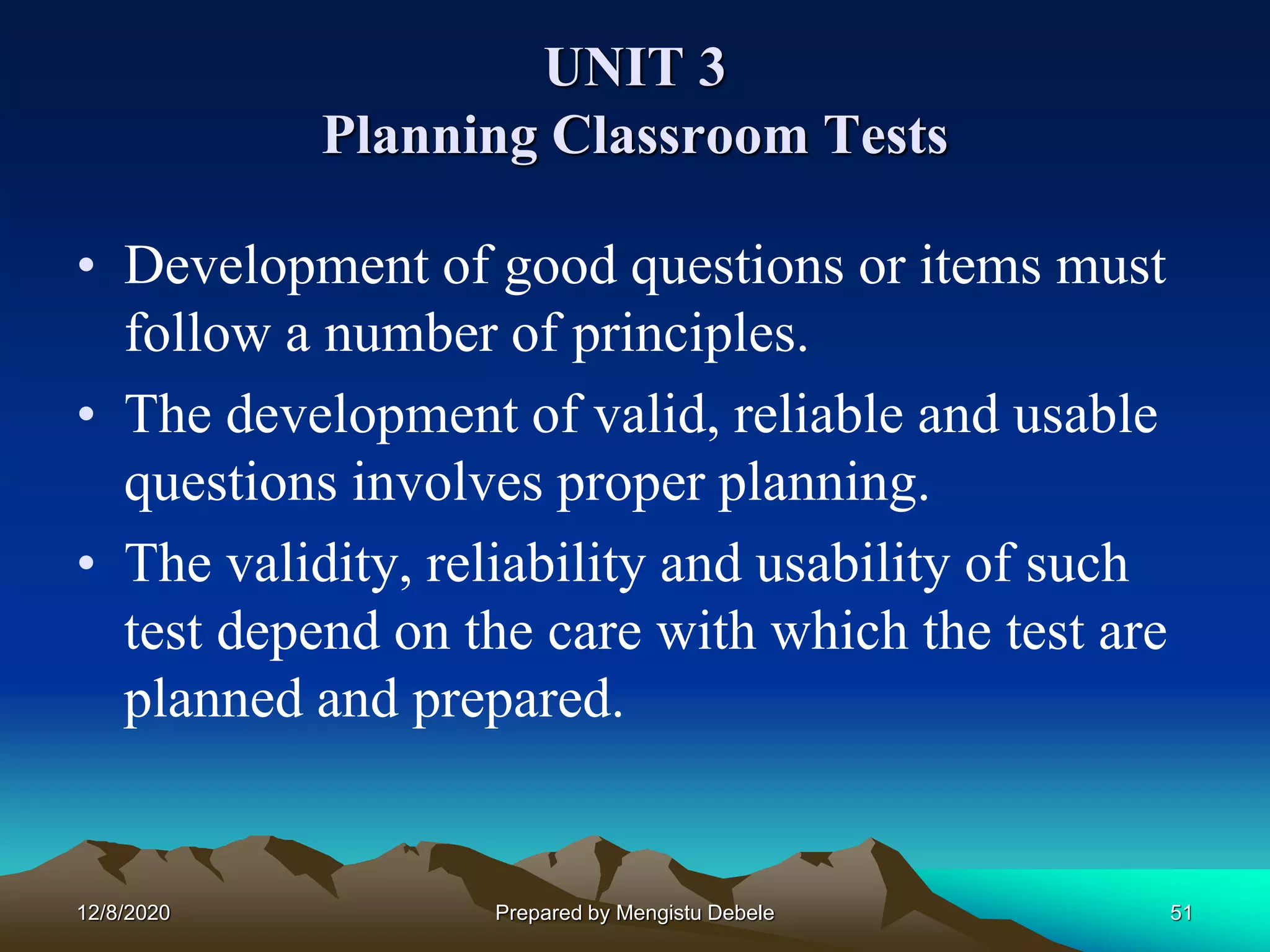 UNIT 3
Planning Classroom Tests
• Development of good questions or items must
follow a number of principles.
• The development of valid, reliable and usable
questions involves proper planning.
• The validity, reliability and usability of such
test depend on the care with which the test are
planned and prepared.
12/8/2020 51Prepared by Mengistu Debele
 