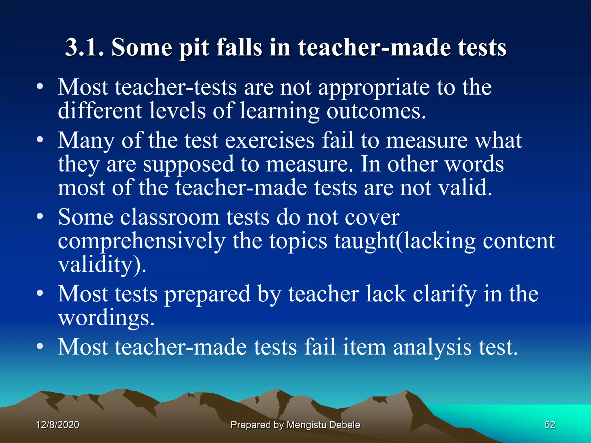 3.1. Some pit falls in teacher-made tests
• Most teacher-tests are not appropriate to the
different levels of learning outcomes.
• Many of the test exercises fail to measure what
they are supposed to measure. In other words
most of the teacher-made tests are not valid.
• Some classroom tests do not cover
comprehensively the topics taught(lacking content
validity).
• Most tests prepared by teacher lack clarify in the
wordings.
• Most teacher-made tests fail item analysis test.
12/8/2020 52Prepared by Mengistu Debele
 