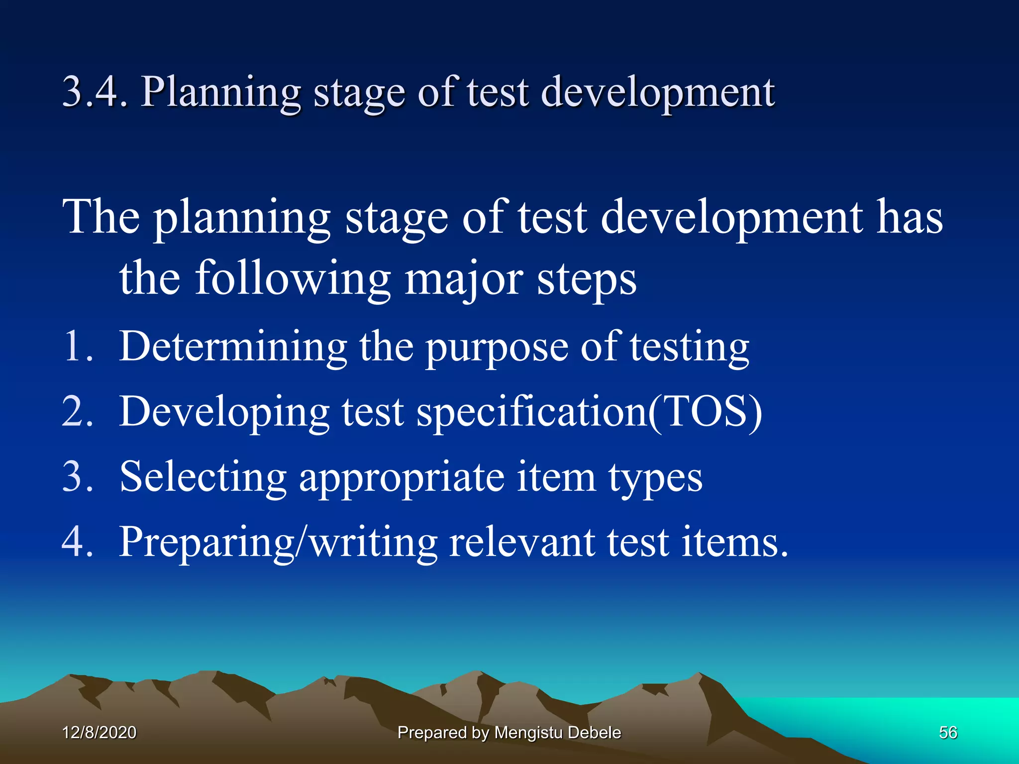 3.4. Planning stage of test development
The planning stage of test development has
the following major steps
1. Determining the purpose of testing
2. Developing test specification(TOS)
3. Selecting appropriate item types
4. Preparing/writing relevant test items.
12/8/2020 56Prepared by Mengistu Debele
 