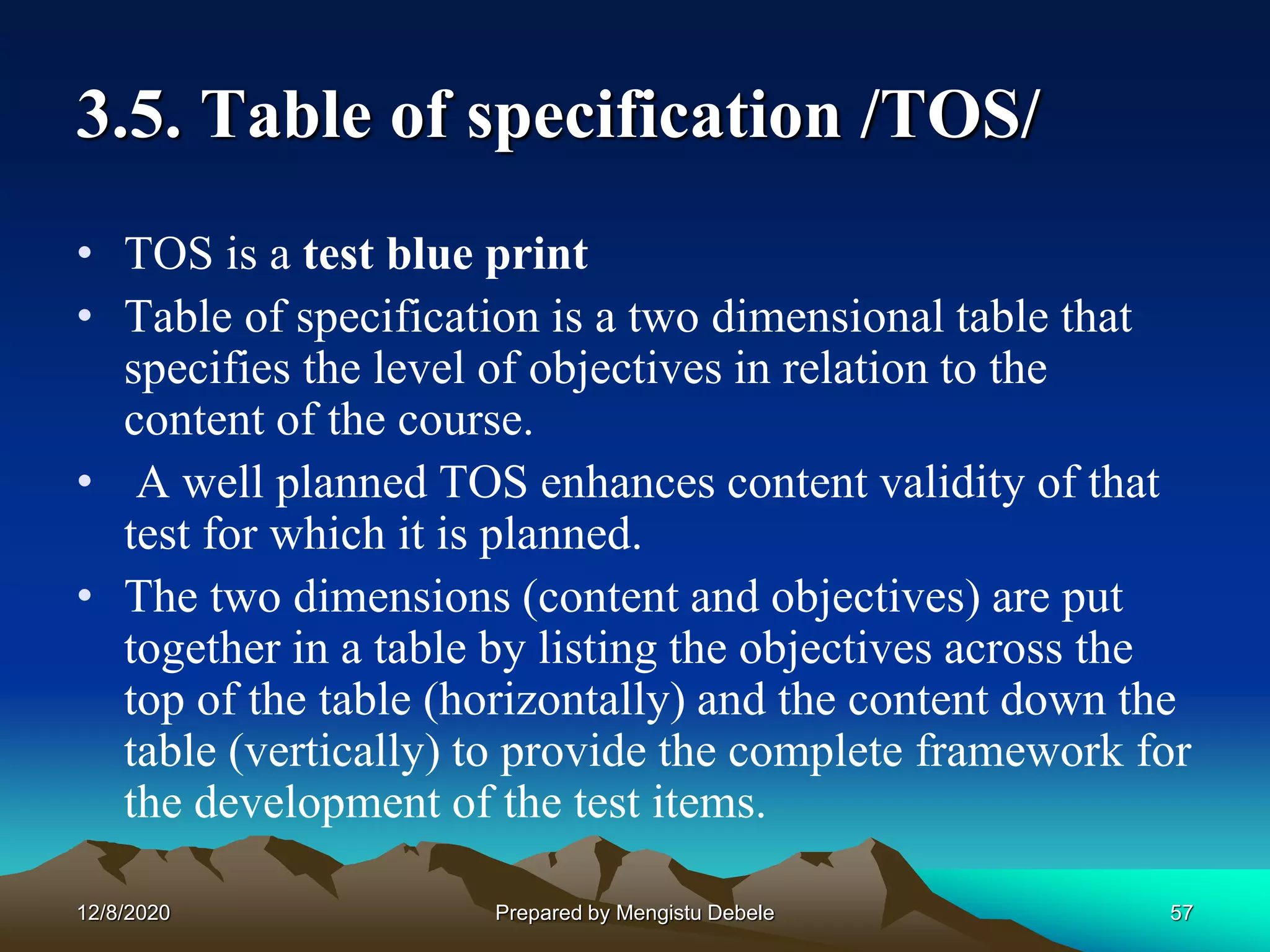 3.5. Table of specification /TOS/
• TOS is a test blue print
• Table of specification is a two dimensional table that
specifies the level of objectives in relation to the
content of the course.
• A well planned TOS enhances content validity of that
test for which it is planned.
• The two dimensions (content and objectives) are put
together in a table by listing the objectives across the
top of the table (horizontally) and the content down the
table (vertically) to provide the complete framework for
the development of the test items.
12/8/2020 57Prepared by Mengistu Debele
 