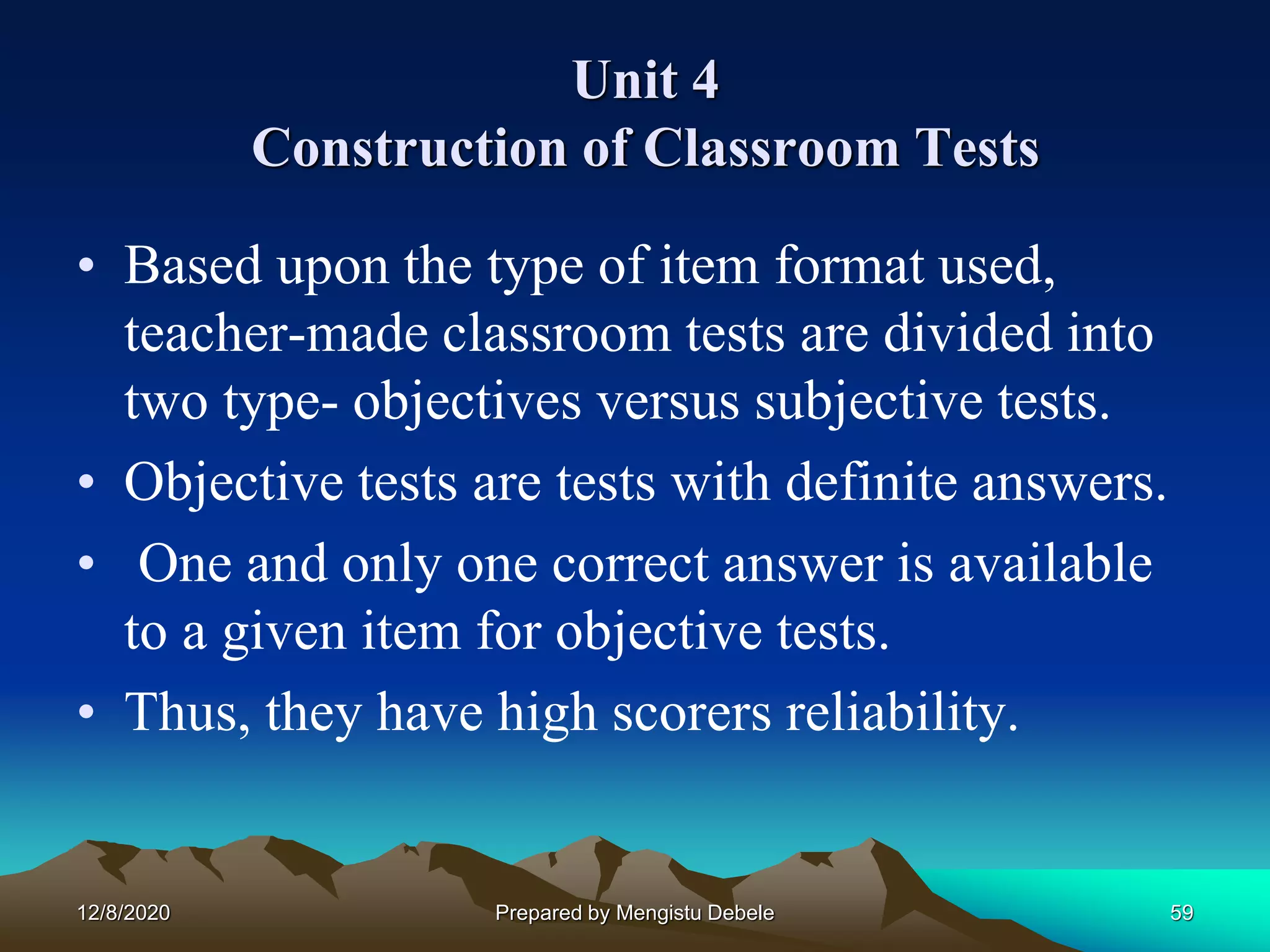 Unit 4
Construction of Classroom Tests
• Based upon the type of item format used,
teacher-made classroom tests are divided into
two type- objectives versus subjective tests.
• Objective tests are tests with definite answers.
• One and only one correct answer is available
to a given item for objective tests.
• Thus, they have high scorers reliability.
12/8/2020 59Prepared by Mengistu Debele
 