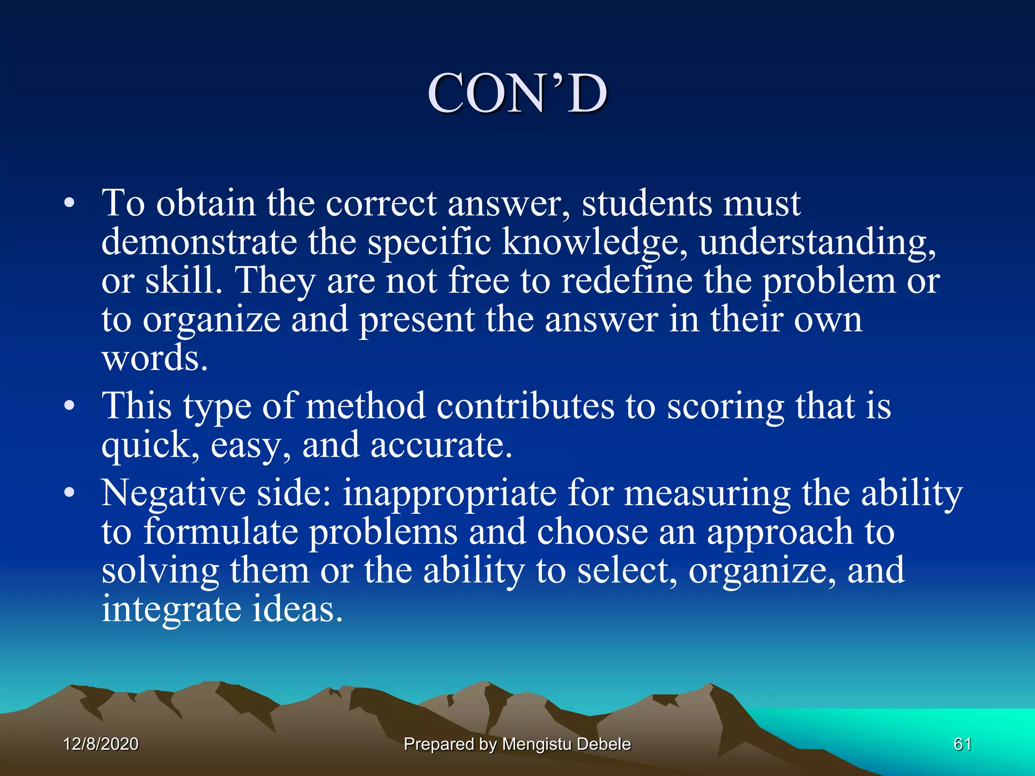 CON’D
• To obtain the correct answer, students must
demonstrate the specific knowledge, understanding,
or skill. They are not free to redefine the problem or
to organize and present the answer in their own
words.
• This type of method contributes to scoring that is
quick, easy, and accurate.
• Negative side: inappropriate for measuring the ability
to formulate problems and choose an approach to
solving them or the ability to select, organize, and
integrate ideas.
12/8/2020 61Prepared by Mengistu Debele
 