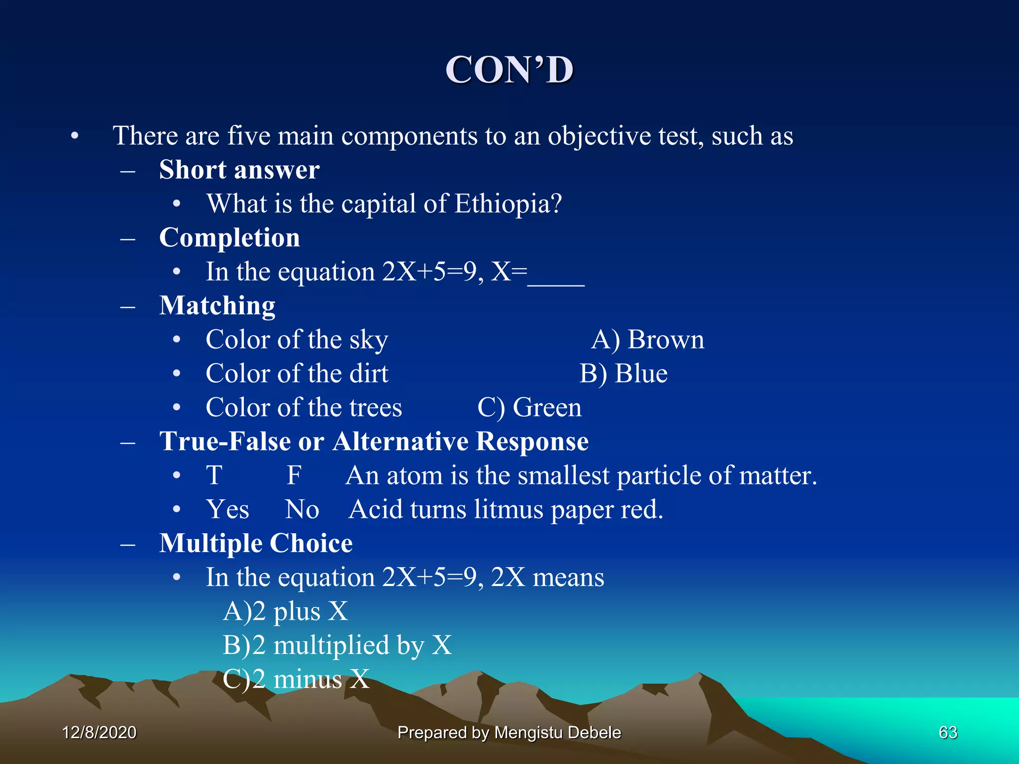 CON’D
• There are five main components to an objective test, such as
– Short answer
• What is the capital of Ethiopia?
– Completion
• In the equation 2X+5=9, X=____
– Matching
• Color of the sky A) Brown
• Color of the dirt B) Blue
• Color of the trees C) Green
– True-False or Alternative Response
• T F An atom is the smallest particle of matter.
• Yes No Acid turns litmus paper red.
– Multiple Choice
• In the equation 2X+5=9, 2X means
A)2 plus X
B)2 multiplied by X
C)2 minus X
12/8/2020 63Prepared by Mengistu Debele
 