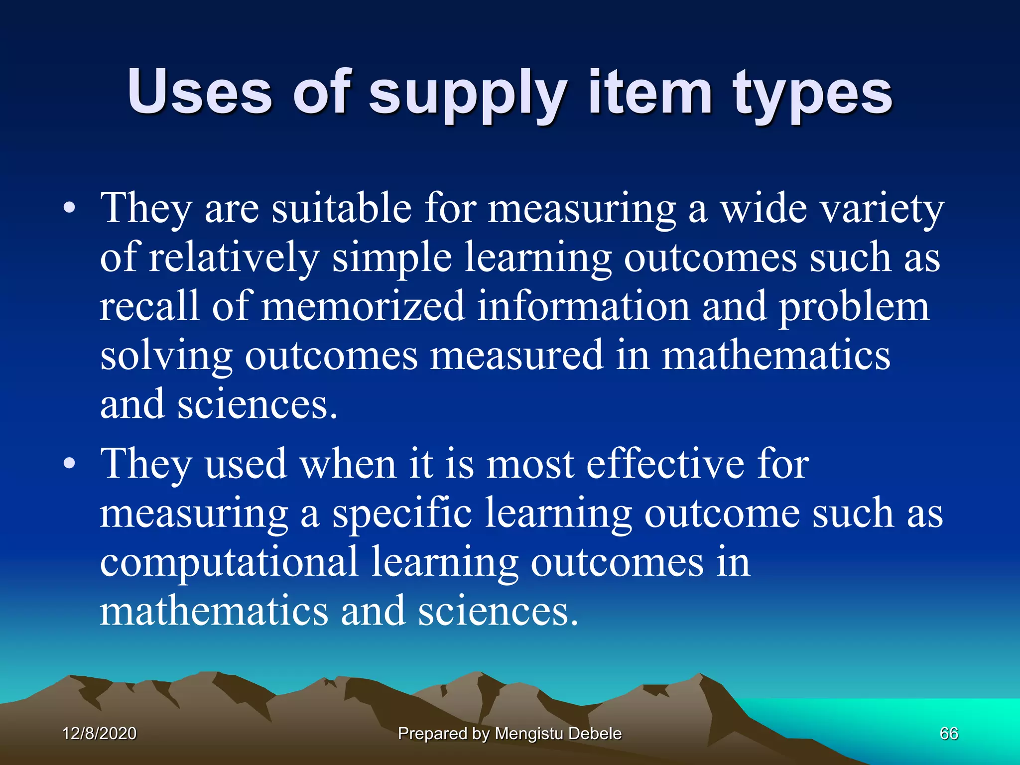 Uses of supply item types
• They are suitable for measuring a wide variety
of relatively simple learning outcomes such as
recall of memorized information and problem
solving outcomes measured in mathematics
and sciences.
• They used when it is most effective for
measuring a specific learning outcome such as
computational learning outcomes in
mathematics and sciences.
12/8/2020 66Prepared by Mengistu Debele
 