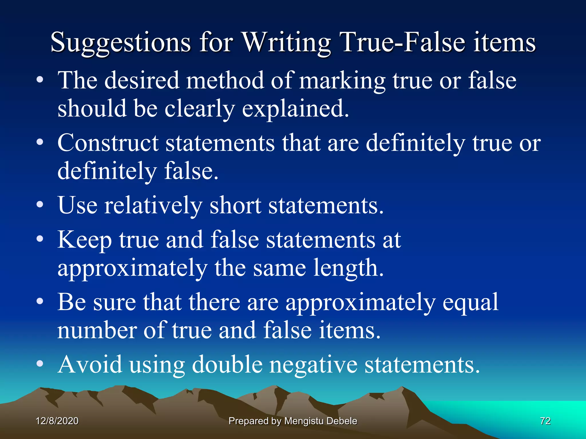 Suggestions for Writing True-False items
• The desired method of marking true or false
should be clearly explained.
• Construct statements that are definitely true or
definitely false.
• Use relatively short statements.
• Keep true and false statements at
approximately the same length.
• Be sure that there are approximately equal
number of true and false items.
• Avoid using double negative statements.
12/8/2020 72Prepared by Mengistu Debele
 