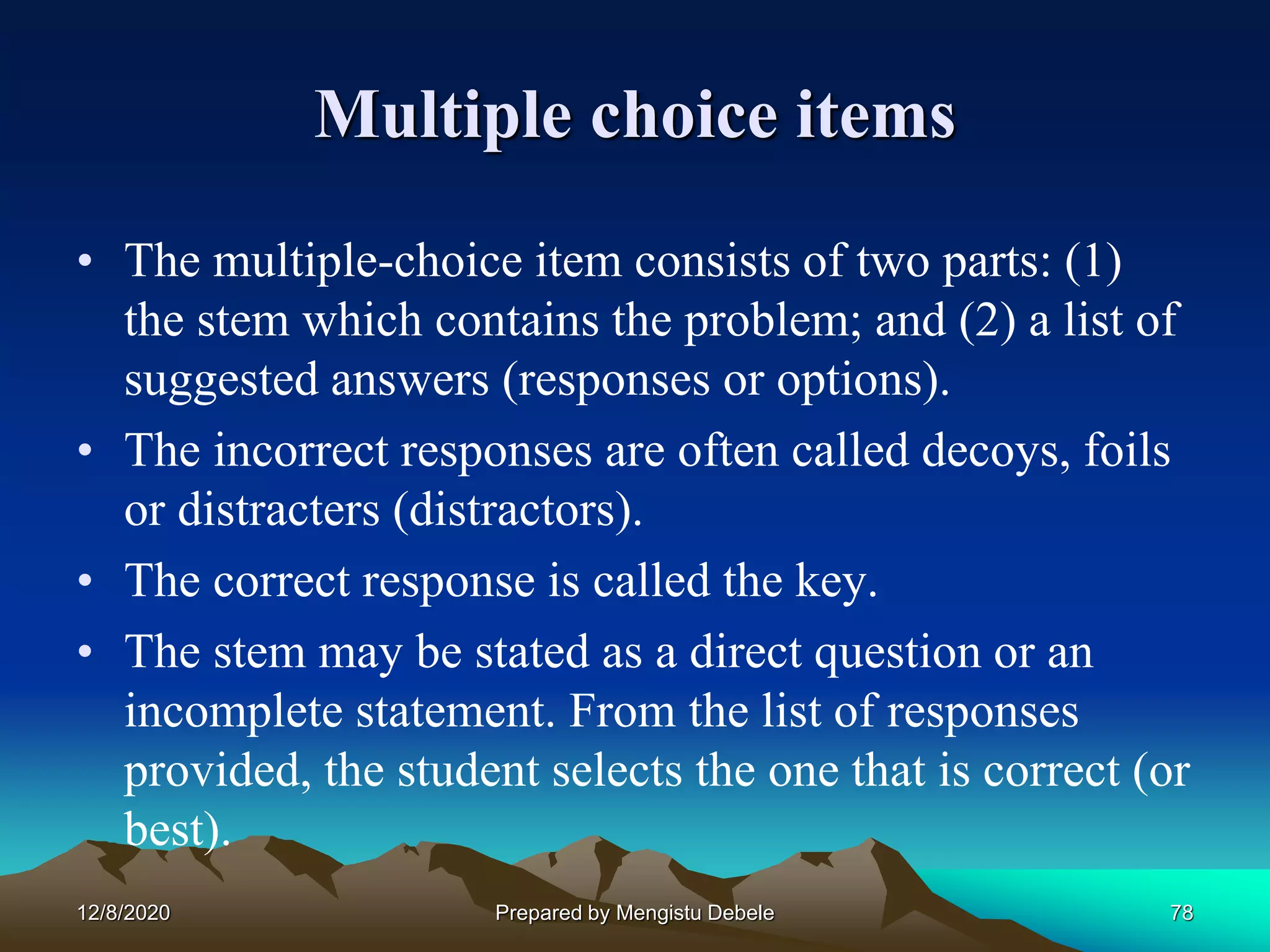Multiple choice items
• The multiple-choice item consists of two parts: (1)
the stem which contains the problem; and (2) a list of
suggested answers (responses or options).
• The incorrect responses are often called decoys, foils
or distracters (distractors).
• The correct response is called the key.
• The stem may be stated as a direct question or an
incomplete statement. From the list of responses
provided, the student selects the one that is correct (or
best).
12/8/2020 78Prepared by Mengistu Debele
 