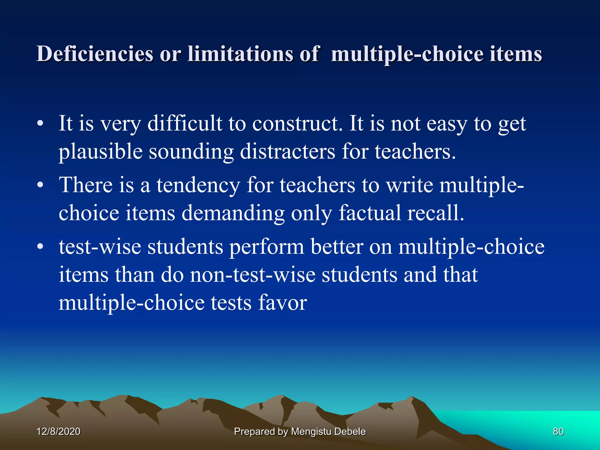Deficiencies or limitations of multiple-choice items
• It is very difficult to construct. It is not easy to get
plausible sounding distracters for teachers.
• There is a tendency for teachers to write multiple-
choice items demanding only factual recall.
• test-wise students perform better on multiple-choice
items than do non-test-wise students and that
multiple-choice tests favor
12/8/2020 80Prepared by Mengistu Debele
 