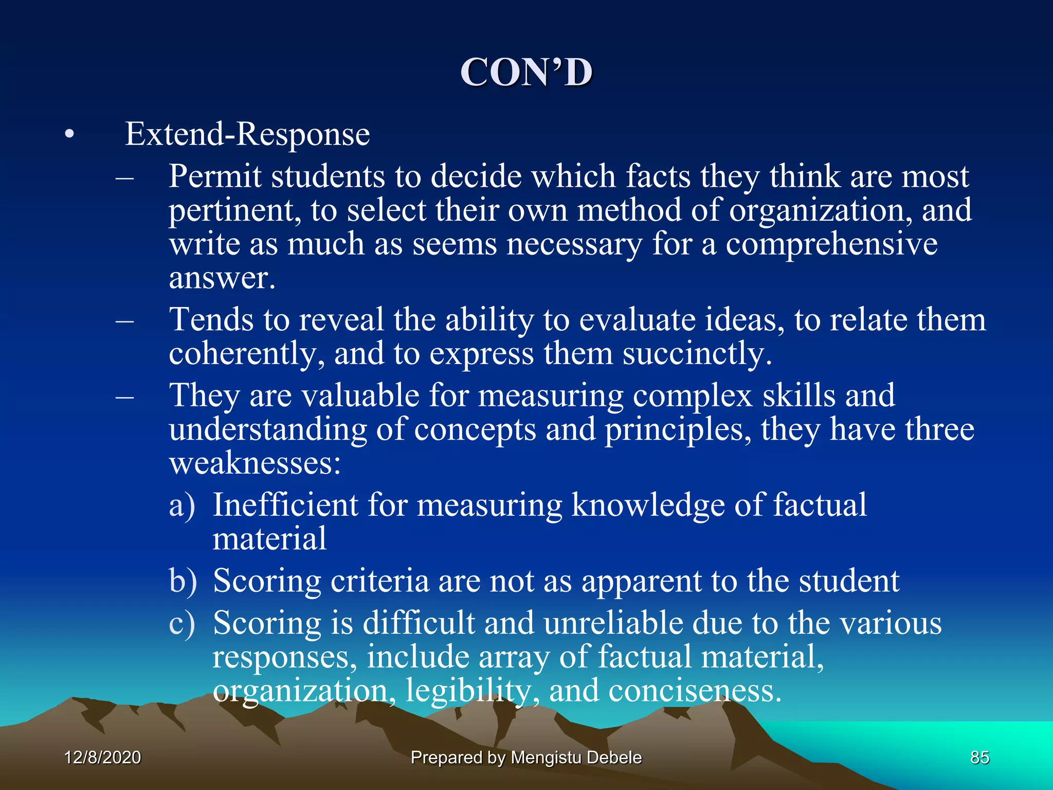 CON’D
• Extend-Response
– Permit students to decide which facts they think are most
pertinent, to select their own method of organization, and
write as much as seems necessary for a comprehensive
answer.
– Tends to reveal the ability to evaluate ideas, to relate them
coherently, and to express them succinctly.
– They are valuable for measuring complex skills and
understanding of concepts and principles, they have three
weaknesses:
a) Inefficient for measuring knowledge of factual
material
b) Scoring criteria are not as apparent to the student
c) Scoring is difficult and unreliable due to the various
responses, include array of factual material,
organization, legibility, and conciseness.
12/8/2020 Prepared by Mengistu Debele 85
 
