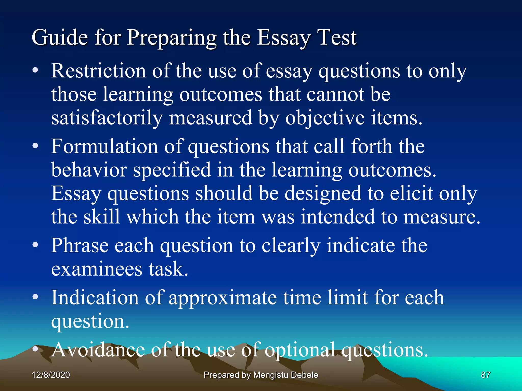 Guide for Preparing the Essay Test
• Restriction of the use of essay questions to only
those learning outcomes that cannot be
satisfactorily measured by objective items.
• Formulation of questions that call forth the
behavior specified in the learning outcomes.
Essay questions should be designed to elicit only
the skill which the item was intended to measure.
• Phrase each question to clearly indicate the
examinees task.
• Indication of approximate time limit for each
question.
• Avoidance of the use of optional questions.
12/8/2020 87Prepared by Mengistu Debele
 