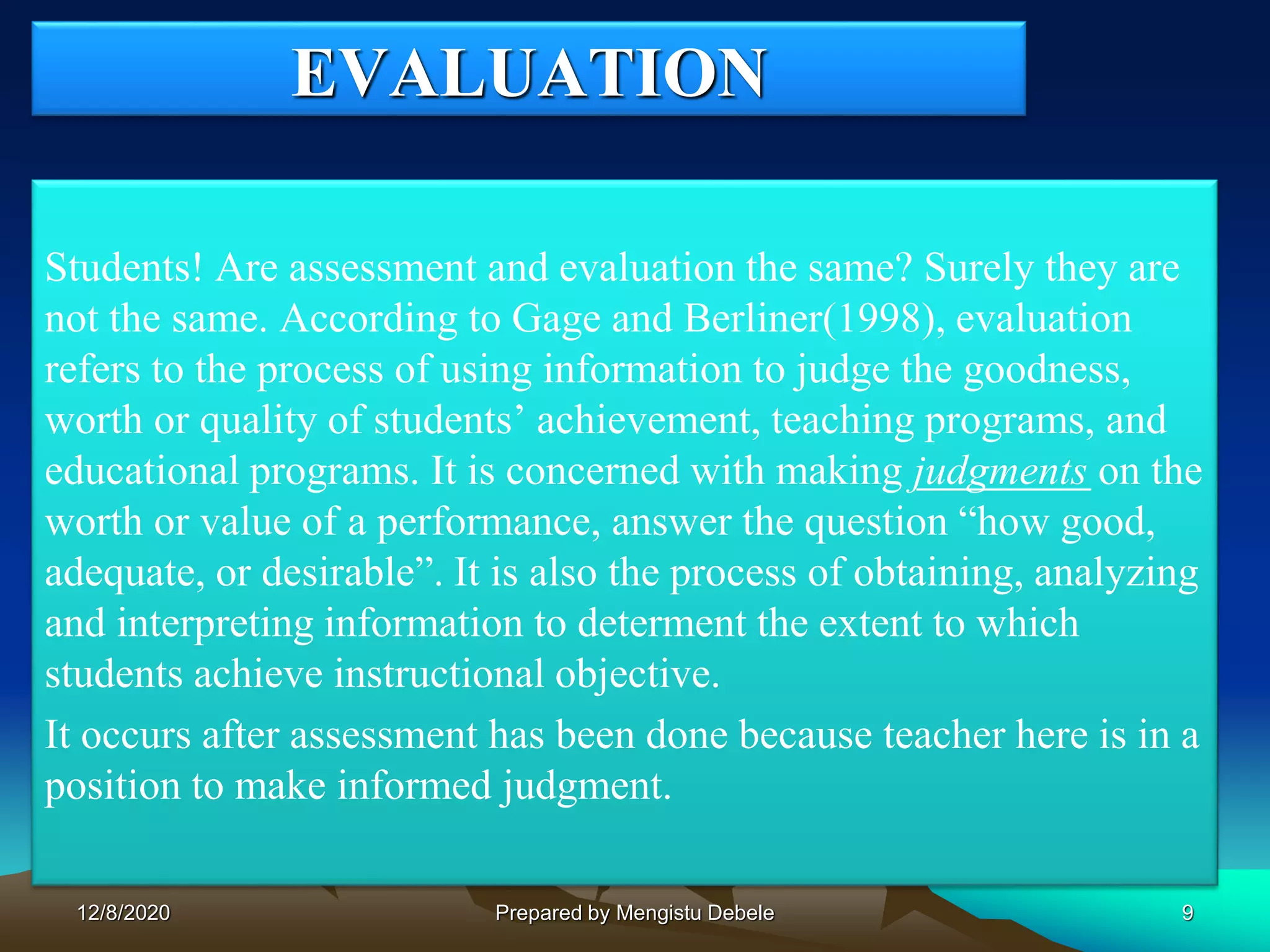 EVALUATION
Students! Are assessment and evaluation the same? Surely they are
not the same. According to Gage and Berliner(1998), evaluation
refers to the process of using information to judge the goodness,
worth or quality of students’ achievement, teaching programs, and
educational programs. It is concerned with making judgments on the
worth or value of a performance, answer the question “how good,
adequate, or desirable”. It is also the process of obtaining, analyzing
and interpreting information to determent the extent to which
students achieve instructional objective.
It occurs after assessment has been done because teacher here is in a
position to make informed judgment.
912/8/2020 Prepared by Mengistu Debele
 