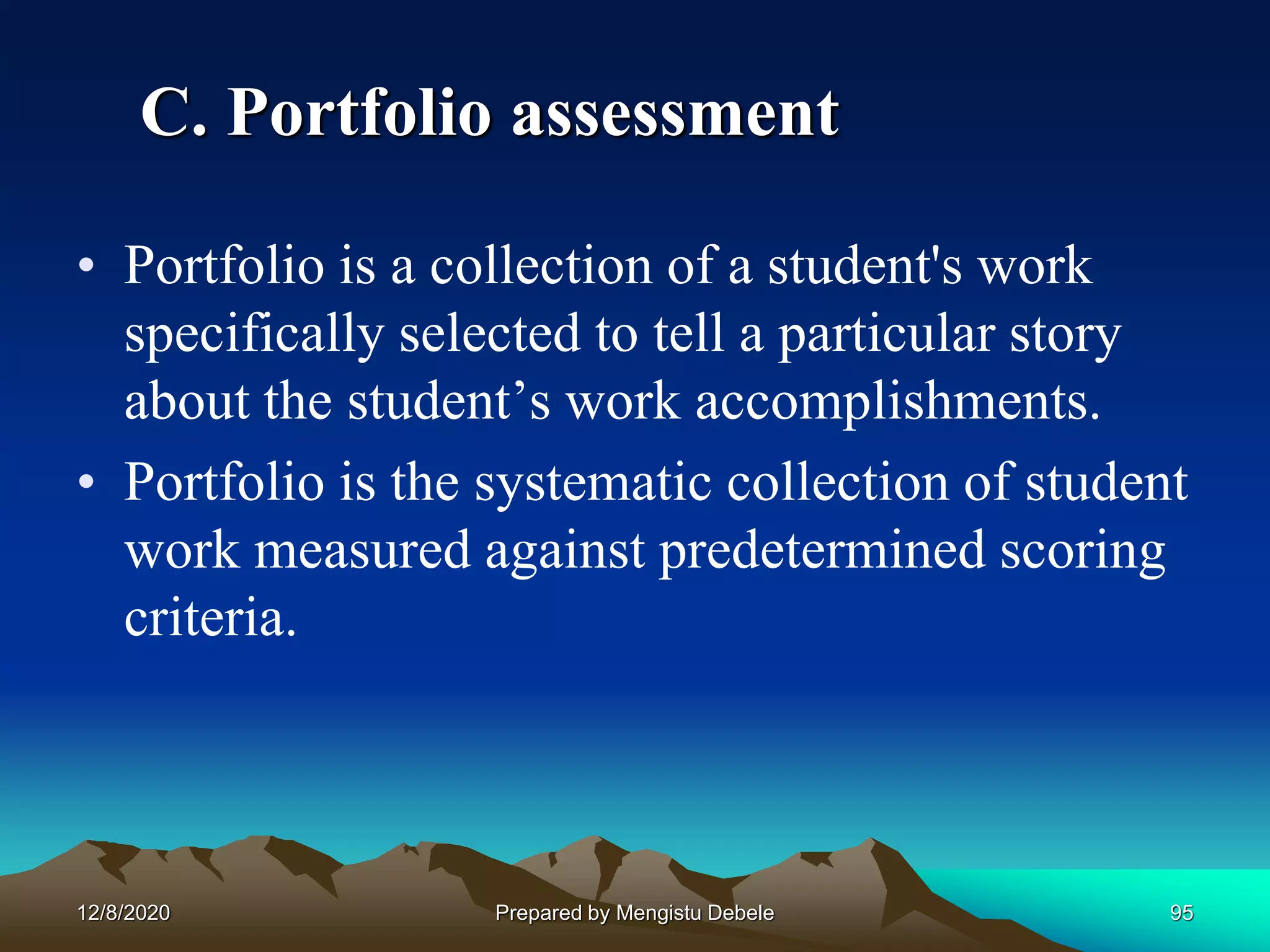 C. Portfolio assessment
• Portfolio is a collection of a student's work
specifically selected to tell a particular story
about the student’s work accomplishments.
• Portfolio is the systematic collection of student
work measured against predetermined scoring
criteria.
12/8/2020 95Prepared by Mengistu Debele
 