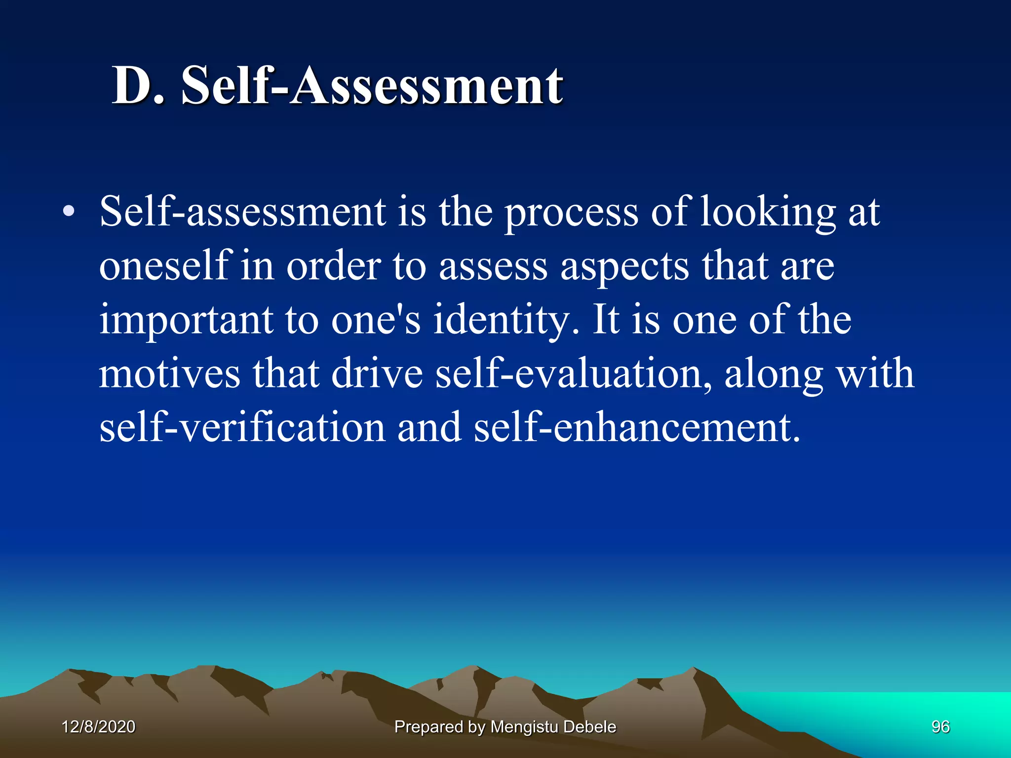 D. Self-Assessment
• Self-assessment is the process of looking at
oneself in order to assess aspects that are
important to one's identity. It is one of the
motives that drive self-evaluation, along with
self-verification and self-enhancement.
12/8/2020 96Prepared by Mengistu Debele
 