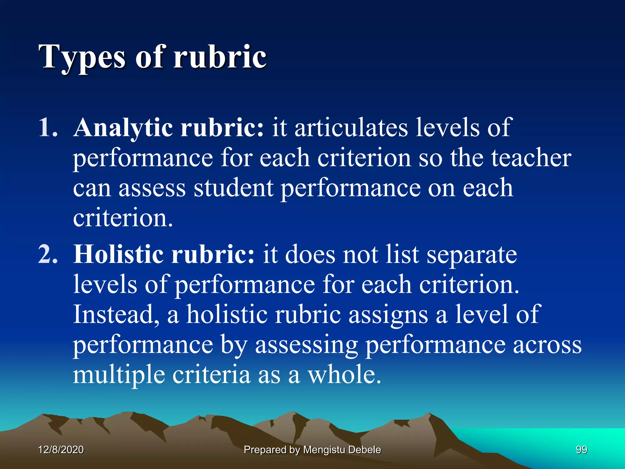 Types of rubric
1. Analytic rubric: it articulates levels of
performance for each criterion so the teacher
can assess student performance on each
criterion.
2. Holistic rubric: it does not list separate
levels of performance for each criterion.
Instead, a holistic rubric assigns a level of
performance by assessing performance across
multiple criteria as a whole.
12/8/2020 99Prepared by Mengistu Debele
 