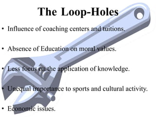 The Loop-Holes
• Influence of coaching centers and tuitions.
• Absence of Education on moral values.
• Less focus on the application of knowledge.
• Unequal importance to sports and cultural activity.
• Economic issues.
 