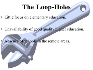 The Loop-Holes
• Little focus on elementary education.
• Unavailability of good quality higher education.
• Absence of schools in the remote areas.
 