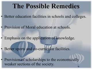 • Better education facilities in schools and colleges.
• Provision of Moral education at schools.
• Emphasis on the application of knowledge.
• Better sports and co-curricular facilities.
• Provision of scholarships to the economically
weaker sections of the society.
The Possible Remedies
 