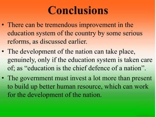 Conclusions
• There can be tremendous improvement in the
education system of the country by some serious
reforms, as discussed earlier.
• The development of the nation can take place,
genuinely, only if the education system is taken care
of; as “education is the chief defence of a nation”.
• The government must invest a lot more than present
to build up better human resource, which can work
for the development of the nation.
 