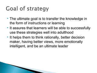  The ultimate goal is to transfer the knowledge in
the form of instructions or learning
 It assures that learners will be able to successfully
use these strategies well into adulthood
 It helps them to think rationally, better decision
maker, having better views, more emotionally
intelligent, and be an ultimate leader
 