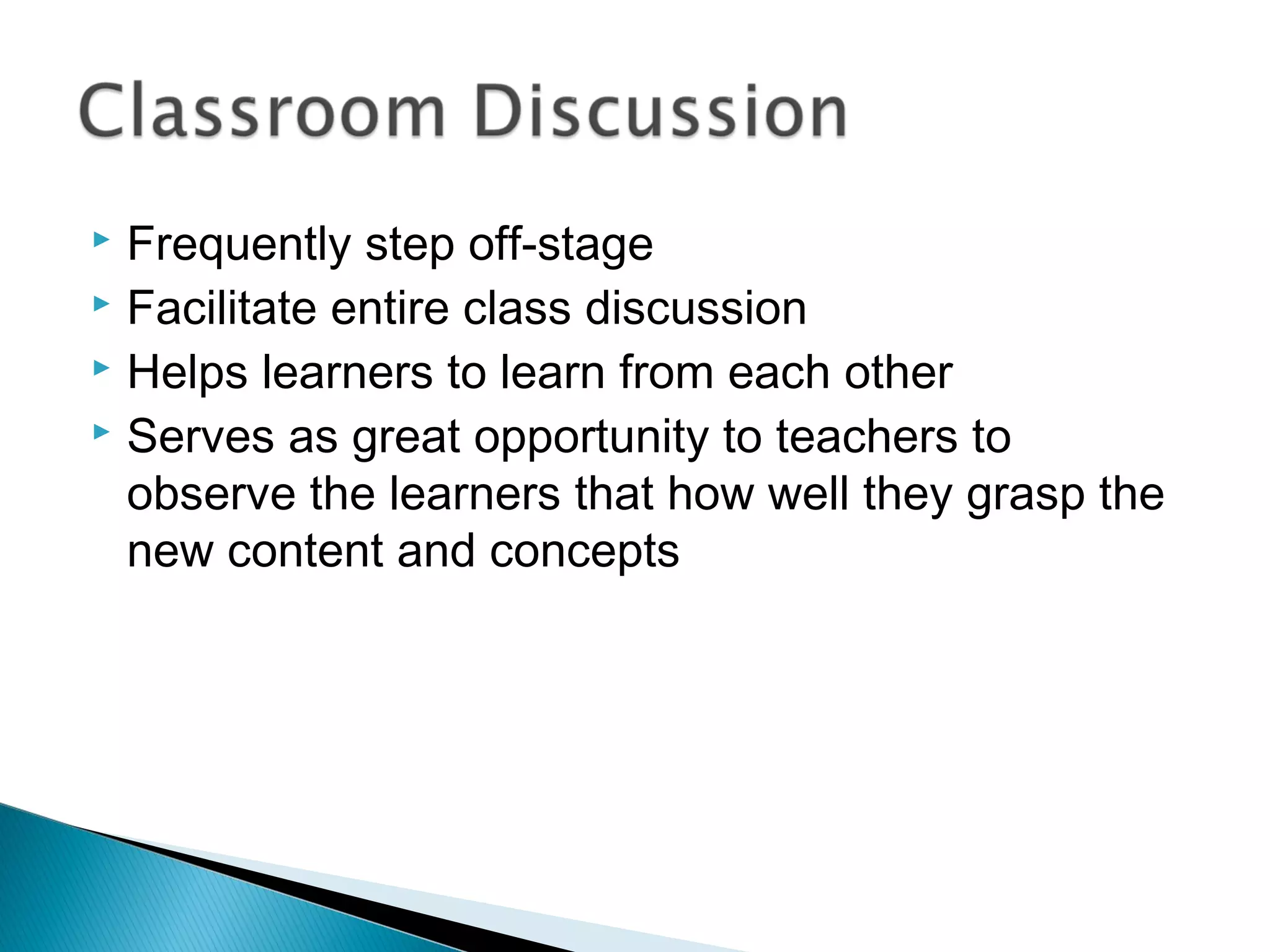  Frequently step off-stage
 Facilitate entire class discussion
 Helps learners to learn from each other
 Serves as great opportunity to teachers to
observe the learners that how well they grasp the
new content and concepts
 