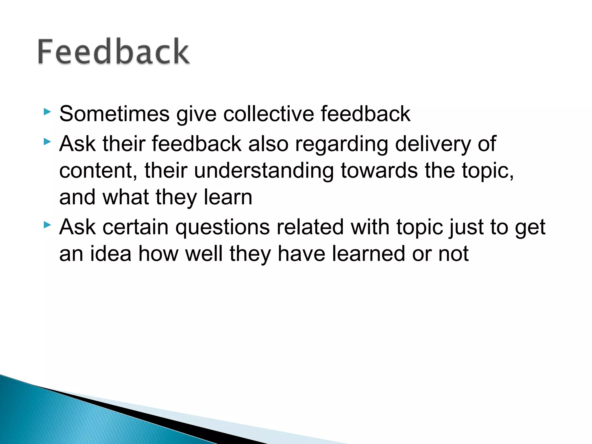  Sometimes give collective feedback
 Ask their feedback also regarding delivery of
content, their understanding towards the topic,
and what they learn
 Ask certain questions related with topic just to get
an idea how well they have learned or not
 