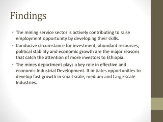Findings
• The mining service sector is actively contributing to raise
employment opportunity by developing their skills.
• Conducive circumstance for investment, abundant resources,
political stability and economic growth are the major reasons
that catch the attention of more investors to Ethiopia.
• The mines department plays a key role in effective and
economic Industrial Development. It initiates opportunities to
develop fast growth in small scale, medium and Large-scale
Industries.
 