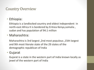 Country Overview
• Ethiopia:
Ethiopia is a landlocked country and oldest independent in
north-east Africa It is bordered by Eritrea Kenya,somalia ,
sudan and has population of 94.1 million
• Maharashtra:
Maharashtra is 3rd largest ,2nd most populous ,15th largest
and 9th most literate state of the 29 states of the
demographic republican of India
• Gujarat
Gujarat is a state in the western part of India known locally as
jewel of the western part of India
 