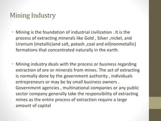 MiningIndustry
• Mining is the foundation of industrial civilization . It is the
process of extracting minerals like Gold , Silver ,nickel, and
Uranium (metallic)and salt, potash ,coal and oil(nonmetallic)
formations that concentrated naturally in the earth.
• Mining industry deals with the process or business regarding
extraction of ore or minerals from mines. The act of extracting
is normally done by the government authority , individuals
entrepreneurs or may be by small business owners .
Government agencies , multinational companies or any public
sector company generally take the responsibility of extracting
mines as the entire process of extraction require a large
amount of capital
 