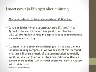 Latest newsin Ethiopiaaboutmining
• Allana potash sold to Israel chemicals for $137 million
• Canadian junior miner allana potash corp.(TSA:AAA) has
Agreed to be acquire by fertilizer giant Israel chemicals
Ltd.(ICL) after failed to raise the capital it needed to remain as
a standalone company
• “considering the generally challenging financial environment
for junior mining companies , we would expect the short and
long-terms financing needs of allana to included potentially
significant dilution (method of stock calculation) to Allana's
current shareholders “, Allana chief executive , Farhad Abasov,
said in statement
• (March 2015)(bbcnews.com)
 