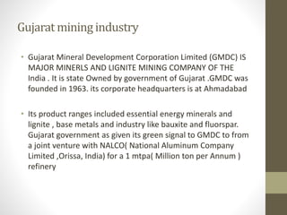 Gujarat miningindustry
• Gujarat Mineral Development Corporation Limited (GMDC) IS
MAJOR MINERLS AND LIGNITE MINING COMPANY OF THE
India . It is state Owned by government of Gujarat .GMDC was
founded in 1963. its corporate headquarters is at Ahmadabad
• Its product ranges included essential energy minerals and
lignite , base metals and industry like bauxite and fluorspar.
Gujarat government as given its green signal to GMDC to from
a joint venture with NALCO( National Aluminum Company
Limited ,Orissa, India) for a 1 mtpa( Million ton per Annum )
refinery
 