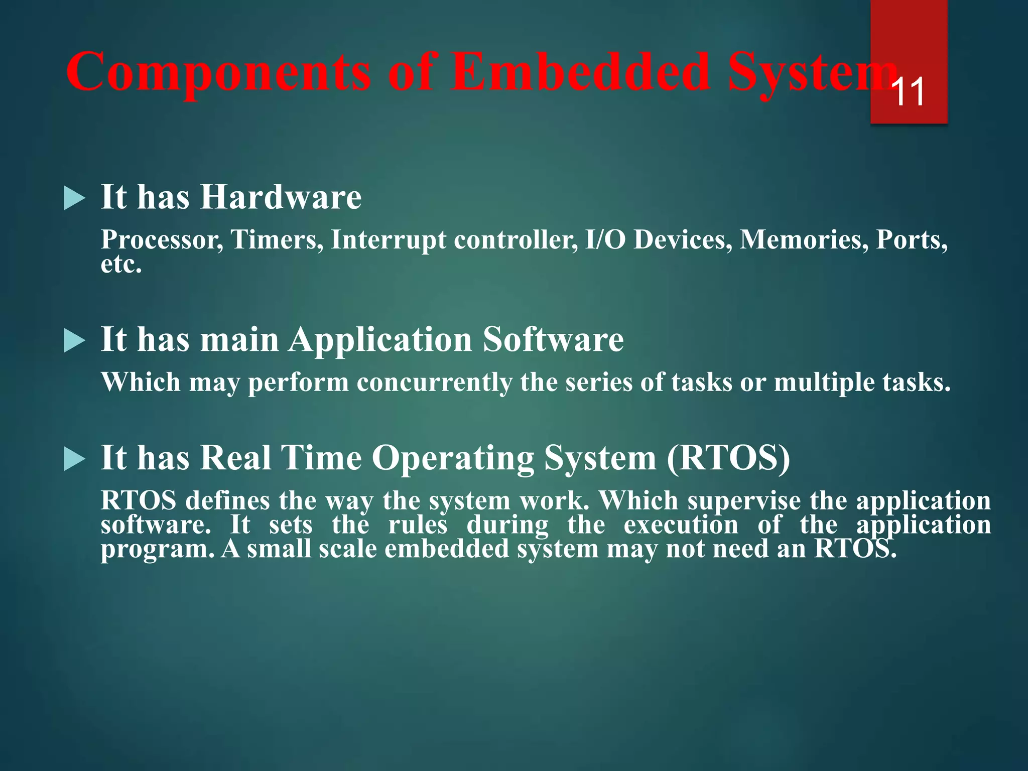 Components of Embedded System
 It has Hardware
Processor, Timers, Interrupt controller, I/O Devices, Memories, Ports,
etc.
 It has main Application Software
Which may perform concurrently the series of tasks or multiple tasks.
 It has Real Time Operating System (RTOS)
RTOS defines the way the system work. Which supervise the application
software. It sets the rules during the execution of the application
program. A small scale embedded system may not need an RTOS.
11
 