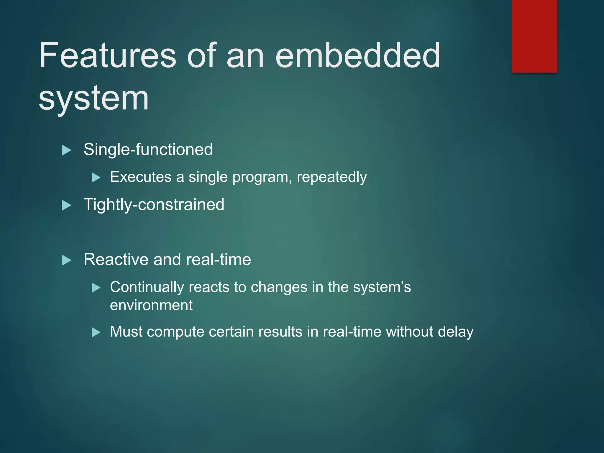 Features of an embedded
system
 Single-functioned
 Executes a single program, repeatedly
 Tightly-constrained
 Reactive and real-time
 Continually reacts to changes in the system’s
environment
 Must compute certain results in real-time without delay
 
